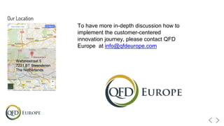 Wehmestraat 5
7221 BT Steenderen
The Netherlands
To have more in-depth discussion how to
implement the customer-centered
innovation journey, please contact QFD
Europe at info@qfdeurope.com
 