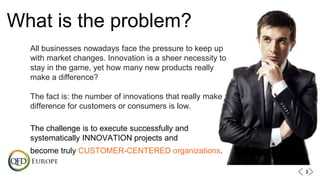 What is the problem?
All businesses nowadays face the pressure to keep up
with market changes. Innovation is a sheer necessity to
stay in the game, yet how many new products really
make a difference?
The fact is: the number of innovations that really make a
difference for customers or consumers is low.
The challenge is to execute successfully and
systematically INNOVATION projects and
become truly CUSTOMER-CENTERED organizations.
33
 