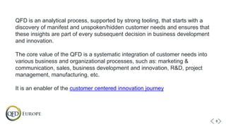 QFD is an analytical process, supported by strong tooling, that starts with a
discovery of manifest and unspoken/hidden customer needs and ensures that
these insights are part of every subsequent decision in business development
and innovation.
The core value of the QFD is a systematic integration of customer needs into
various business and organizational processes, such as: marketing &
communication, sales, business development and innovation, R&D, project
management, manufacturing, etc.
It is an enabler of the customer centered innovation journey
6
 