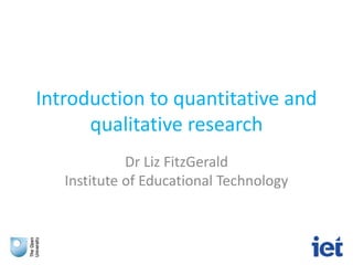 Introduction to quantitative and
qualitative research
Dr Liz FitzGerald
Institute of Educational Technology
 
