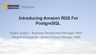 Introducing Amazon RDS For
PostgreSQL
Shakil Langha – Business Development Manager, AWS
Srikanth Deshpande - Senior Product Manager, AWS

© 2011 Amazon.com, Inc. and its affiliates. All rights reserved. May not be copied, modified or distributed in whole or in part without the express consent of Amazon.com, Inc.

 