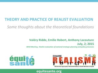 THEORY AND PRACTICE OF REALIST EVALUATION
Some thoughts about the theoretical foundations
Valéry Ridde, Emilie Robert, Anthony Lacouture
July, 2; 2015
WHO Meeting : Realist evaluation of national strategic planning and policy processes
equitesante.org
 