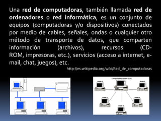 Una red de computadoras, también llamada red de ordenadores o red informática, es un conjunto de equipos (computadoras y/o dispositivos) conectados por medio de cables, señales, ondas o cualquier otro método de transporte de datos, que comparten información (archivos), recursos (CD-ROM, impresoras, etc.), servicios (acceso a internet, e-mail, chat, juegos), etc.http://es.wikipedia.org/wiki/Red_de_computadoras