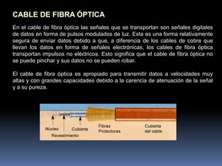 Cable de fibra óptica.CABLE COAXIALHubo un tiempo donde el cable coaxial fue el más utilizado. Existían dos importantes razones para la utilización de este cable: era relativamente barato, y era ligero, flexible y sencillo de manejar.Un cable coaxial consta de un núcleo de hilo de cobre rodeado por un aislante, un apantallamiento de metal trenzado y una cubierta externa.El término apantallamiento hace referencia al trenzado o malla de metal (u otro material) que rodea algunos tipos de cable. El apantallamiento protege los datos transmitidos absorbiendo las señales electrónicas espúreas, llamadas ruido, de forma que no pasan por el cable y no distorsionan los datos. Al cable que contiene una lámina aislante y una capa de apantallamiento de metal trenzado se le denomina cable apantallado doble.Para entornos que están sometidos a grandes interferencias, se encuentra disponible un apantallamiento cuádruple.Este apantallamiento consta de dos láminas aislantes, y dos capas de apantallamiento de metal trenzado.