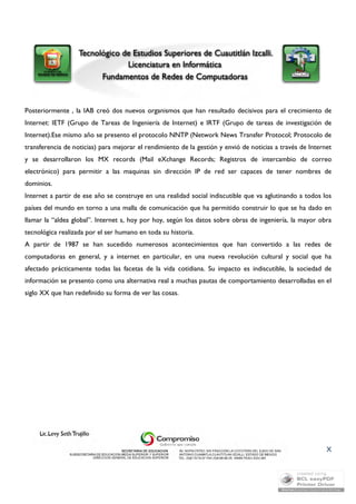 Posteriormente , la IAB creó dos nuevos organismos que han resultado decisivos para el crecimiento de 
Internet: IETF (Grupo de Tareas de Ingeniería de Internet) e IRTF (Grupo de tareas de investigación de 
Internet).Ese mismo año se presento el protocolo NNTP (Network News Transfer Protocol; Protocolo de 
transferencia de noticias) para mejorar el rendimiento de la gestión y envió de noticias a través de Internet 
y se desarrollaron los MX records (Mail eXchange Records; Registros de intercambio de correo 
electrónico) para permitir a las maquinas sin dirección IP de red ser capaces de tener nombres de 
dominios. 
Internet a partir de ese año se construye en una realidad social indiscutible que va aglutinando a todos los 
países del mundo en torno a una malla de comunicación que ha permitido construir lo que se ha dado en 
llamar la “aldea global”. Internet s, hoy por hoy, según los datos sobre obras de ingeniería, la mayor obra 
tecnológica realizada por el ser humano en toda su historia. 
A partir de 1987 se han sucedido numerosos acontecimientos que han convertido a las redes de 
computadoras en general, y a internet en particular, en una nueva revolución cultural y social que ha 
afectado prácticamente todas las facetas de la vida cotidiana. Su impacto es indiscutible, la sociedad de 
información se presento como una alternativa real a muchas pautas de comportamiento desarrolladas en el 
siglo XX que han redefinido su forma de ver las cosas. 
X 
 