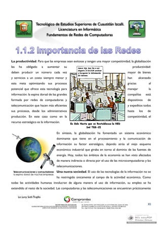 La productividad. Para que las empresas sean exitosas y tengan una mayor competitividad, la globalización 
las ha obligado a aumentar su productividad: 
deben producir un número cada vez mayor de bienes 
y servicios a un costo siempre menor y han alcanzado 
esta meta optimizando sus procesos gracias al 
potencial que ofrece esta tecnología para manejar la 
información: la espina dorsal de las grandes compañías está 
formada por redes de computadoras y dispositivos de 
telecomunicación que hacen más eficientes y expeditos todos 
sus procesos, desde los administrativos hasta los de 
producción. En este caso como en la competitividad, el 
recurso estratégico es la información. 
En síntesis, la globalización ha fomentado un sistema económico 
dominante que tiene en el procesamiento y la comunicación de 
información su factor estratégico, dejando atrás el viejo esquema 
económico industrial que giraba en torno al dominio de las fuentes de 
energía. Hoy, todos los ámbitos de la economía se han visto afectados 
de manera indirecta o directa por el uso de las microcomputadoras y las 
telecomunicaciones. 
Una nueva sociedad. El uso de las tecnologías de la información no se 
ha restringido únicamente al campo de la actividad económica. Como 
todas las actividades humanas involucran de alguna manera el uso de información, su empleo se ha 
extendido al resto de la sociedad. Las computadoras y las telecomunicaciones se encuentran prácticamente 
XI 
 