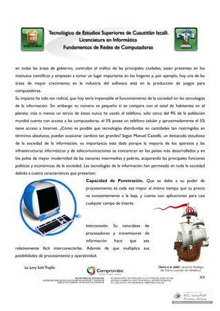 en todas las áreas de gobierno, controlan el tráfico de las principales ciudades, están presentes en los 
institutos científicos y empiezan a tomar un lugar importante en los hogares y, por ejemplo, hoy una de las 
áreas de mayor crecimiento en la industria del software está en la producción de juegos para 
computadoras. 
Su impacto ha sido tan radical, que hoy sería impensable el funcionamiento de la sociedad sin las tecnologías 
de la información. Sin embargo su número es pequeño si se compara con el total de habitantes en el 
planeta: más o menos un tercio de éstos nunca ha usado el teléfono, sólo cerca del 9% de la población 
mundial cuenta con acceso a las computadoras, el 3% posee un teléfono celular y aproximadamente el 5% 
tiene acceso a Internet. ¿Cómo es posible que tecnologías distribuidas en cantidades tan restringidas en 
términos absolutos, puedan ocasionar cambios tan grandes? Según Manuel Castells, un destacado estudioso 
de la sociedad de la información, su importancia está dada porque la mayoría de los aparatos y las 
infraestructuras informáticas y de telecomunicaciones se concentran en los países más desarrollados y en 
los polos de mayor modernidad de las naciones intermedias y pobres, acaparando las principales funciones 
políticas y económicas de la sociedad. Las tecnologías de la información han permeado en toda la sociedad 
debido a cuatro características que presentan: 
Capacidad de Penetración. Que se debe a su poder de 
procesamiento es cada vez mayor al mismo tiempo que su precio 
va constantemente a la baja, y cuenta con aplicaciones para casi 
cualquier campo de interés. 
XII 
Interconexión. Su naturaleza de 
procesadores y transmisores de 
información hace que sea 
relativamente fácil interconectarlas. Además de que multiplica sus 
posibilidades de procesamiento y operatividad. 
 