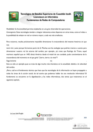 Flexibilidad. Su funcionalidad permite emplearlas en una gran diversidad de operaciones. 
Convergencia. Estas tecnologías tienden a integrar elementos antes dispersos en otras áreas, como el video o 
la posibilidad de enlazar en red un número mayor y cada vez más artefactos. 
Para nosotros, resulta prácticamente imposible dimensionar la trascendencia del instante histórico en que 
nos 
tocó vivir, justo porque formamos parte de él. Muchas son las analogías que podrían traerse a cuento para 
dimensionar nuestro rol de actores del cambio; por ejemplo, ¿tú crees que Rodrigo de Triana, aquel 
marinero español que en 1492 divisó América desde el mástil de una carabela, pudo concientizarse de la 
trascendencia del momento en el que gritó "¡tierra, tierra a la vista!"? 
Seguramente no . 
Esto es sólo un ejemplo pues se trata de algo mucho más dramático en la actualidad, debido a la velocidad 
del cambio. 
¿Pero, cuál es el fundamento técnico que hace que las tecnologías de la información se hayan propagado a 
todas las áreas de la acción social, de tal suerte que podemos hablar de una revolución informática? El 
fundamento se encuentra en la digitalización y las redes informáticas, dos temas que trataremos en el 
siguiente capítulo. 
XIII 
 