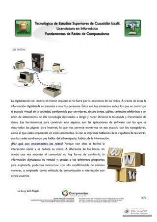 La digitalización no tendría el mismo impacto si no fuera por la existencia de las redes. A través de éstas la 
información digitalizada se trasmite a muchas personas. Éstas son los cimientos sobre los que se construye 
el espacio virtual de la sociedad, conformado por servidores, discos duros, cables, centrales telefónicas y un 
sinfín de aditamentos de alta tecnología destinados a dirigir y hacer eficiente la búsqueda y transmisión de 
datos. Las herramientas para construir este espacio, son las aplicaciones de software con las que se 
desarrollan las páginas para Internet; lo que nos permite movernos en ese espacio son los navegadores, 
como el que estás empleando en estos momentos. Si con la imprenta hablamos de la república de las letras, 
con las redes tendremos que hablar del ciberespacio, hábitat de la información. 
¿Por qué son importantes las redes? Porque con ellas se facilita la 
interacción social y se reduce su costo. A diferencia de los libros, en 
donde una vez impreso el contenido no hay forma de cambiarlo, la 
información digitalizada es versátil y, gracias a los diferentes programas 
para explotarla, podemos interactuar con ella modificándola de infinitas 
maneras, o emplearla como vehículo de comunicación e interacción con 
otros usuarios. 
XIV 
 