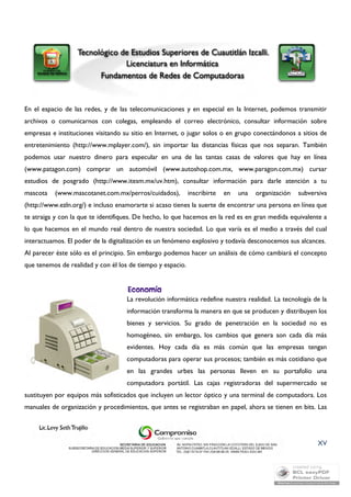 En el espacio de las redes, y de las telecomunicaciones y en especial en la Internet, podemos transmitir 
archivos o comunicarnos con colegas, empleando el correo electrónico, consultar información sobre 
empresas e instituciones visitando su sitio en Internet, o jugar solos o en grupo conectándonos a sitios de 
entretenimiento (http://www.mplayer.com/), sin importar las distancias físicas que nos separan. También 
podemos usar nuestro dinero para especular en una de las tantas casas de valores que hay en línea 
(www.patagon.com) comprar un automóvil (www.autoshop.com.mx, www.paragon.com.mx) cursar 
estudios de posgrado (http://www.itesm.mx/uv.htm), consultar información para darle atención a tu 
mascota (www.mascotanet.com.mx/perros/cuidados), inscribirte en una organización subversiva 
(http://www.ezln.org/) e incluso enamorarte si acaso tienes la suerte de encontrar una persona en línea que 
te atraiga y con la que te identifiques. De hecho, lo que hacemos en la red es en gran medida equivalente a 
lo que hacemos en el mundo real dentro de nuestra sociedad. Lo que varía es el medio a través del cual 
interactuamos. El poder de la digitalización es un fenómeno explosivo y todavía desconocemos sus alcances. 
Al parecer éste sólo es el principio. Sin embargo podemos hacer un análisis de cómo cambiará el concepto 
que tenemos de realidad y con él los de tiempo y espacio. 
La revolución informática redefine nuestra realidad. La tecnología de la 
información transforma la manera en que se producen y distribuyen los 
bienes y servicios. Su grado de penetración en la sociedad no es 
homogéneo, sin embargo, los cambios que genera son cada día más 
evidentes. Hoy cada día es más común que las empresas tengan 
computadoras para operar sus procesos; también es más cotidiano que 
en las grandes urbes las personas lleven en su portafolio una 
computadora portátil. Las cajas registradoras del supermercado se 
sustituyen por equipos más sofisticados que incluyen un lector óptico y una terminal de computadora. Los 
manuales de organización y procedimientos, que antes se registraban en papel, ahora se tienen en bits. Las 
XV 
 