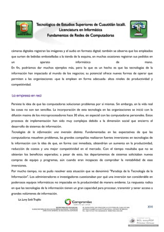 cámaras digitales registran las imágenes y el audio en formato digital; también se observa que los empleados 
que surten de bebidas embotelladas a la tienda de la esquina, en muchas ocasiones registran sus pedidos en 
un aparato informático de mano. 
En fin, podríamos dar muchos ejemplos más, pero lo que es un hecho es que las tecnologías de la 
información han impactado al mundo de los negocios; su potencial ofrece nuevas formas de operar que 
permiten a las organizaciones -que la emplean en forma adecuada- altos niveles de productividad y 
competitividad. 
Persiste la idea de que las computadoras solucionan problemas por sí mismas. Sin embargo, en la vida real 
las cosas no son tan sencillas. La incorporación de esta tecnología en las organizaciones se inició con la 
difusión masiva de los microprocesadores hace 30 años, en especial con las computadoras personales. Estos 
procesos de implementación han sido muy complejos debido a la dimensión social que encierra el 
desarrollo de sistemas de información. 
Tecnologías de la información: una inversión distinta. Fundamentadas en las expectativas de que las 
computadoras resuelven problemas, las grandes compañías realizaron fuertes inversiones en tecnologías de 
la información con la idea de que, en forma casi inmediata, obtendrían un aumento en la productividad, 
reducción de costos y una mejor competitividad en el mercado. Con el tiempo resultaba que no se 
obtenían los beneficios esperados; a pesar de esto, los departamentos de sistemas solicitaban nuevas 
compras de equipo y programas, aún cuando eran incapaces de comprobar la rentabilidad de esas 
inversiones. 
Por mucho tiempo, no se pudo resolver esta situación que se denominó "Paradoja de la Tecnología de la 
Información". Los administradores e investigadores cuestionaban por qué una inversión tan considerable en 
poderosos equipos informáticos no impactaba en la productividad de manera evidente. La respuesta radica 
en que las tecnologías de la información tienen un gran capacidad para procesar, transmitir y tener acceso a 
grandes volúmenes de información. 
XVI 
 