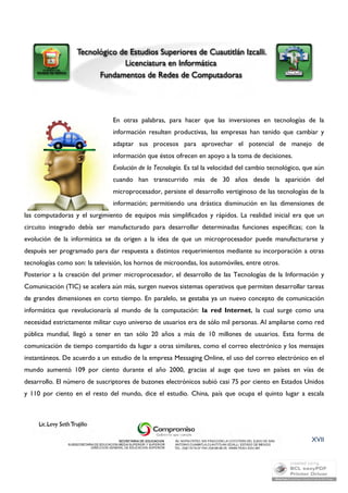 En otras palabras, para hacer que las inversiones en tecnologías de la 
información resulten productivas, las empresas han tenido que cambiar y 
adaptar sus procesos para aprovechar el potencial de manejo de 
información que éstos ofrecen en apoyo a la toma de decisiones. 
Evolución de la Tecnología. Es tal la velocidad del cambio tecnológico, que aún 
cuando han transcurrido más de 30 años desde la aparición del 
microprocesador, persiste el desarrollo vertiginoso de las tecnologías de la 
información; permitiendo una drástica disminución en las dimensiones de 
las computadoras y el surgimiento de equipos más simplificados y rápidos. La realidad inicial era que un 
circuito integrado debía ser manufacturado para desarrollar determinadas funciones específicas; con la 
evolución de la informática se da origen a la idea de que un microprocesador puede manufacturarse y 
después ser programado para dar respuesta a distintos requerimientos mediante su incorporación a otras 
tecnologías como son: la televisión, los hornos de microondas, los automóviles, entre otros. 
Posterior a la creación del primer microprocesador, el desarrollo de las Tecnologías de la Información y 
Comunicación (TIC) se acelera aún más, surgen nuevos sistemas operativos que permiten desarrollar tareas 
de grandes dimensiones en corto tiempo. En paralelo, se gestaba ya un nuevo concepto de comunicación 
informática que revolucionaría al mundo de la computación: la red Internet, la cual surge como una 
necesidad estrictamente militar cuyo universo de usuarios era de sólo mil personas. Al ampliarse como red 
pública mundial, llegó a tener en tan sólo 20 años a más de 10 millones de usuarios. Esta forma de 
comunicación de tiempo compartido da lugar a otras similares, como el correo electrónico y los mensajes 
instantáneos. De acuerdo a un estudio de la empresa Messaging Online, el uso del correo electrónico en el 
mundo aumentó 109 por ciento durante el año 2000, gracias al auge que tuvo en países en vías de 
desarrollo. El número de suscriptores de buzones electrónicos subió casi 75 por ciento en Estados Unidos 
y 110 por ciento en el resto del mundo, dice el estudio. China, país que ocupa el quinto lugar a escala 
XVII 
 