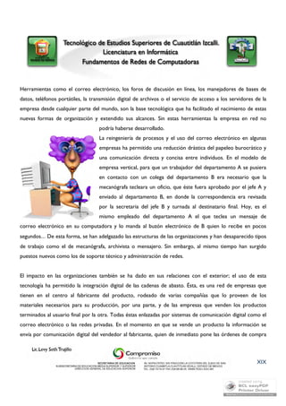 Herramientas como el correo electrónico, los foros de discusión en línea, los manejadores de bases de 
datos, teléfonos portátiles, la transmisión digital de archivos o el servicio de acceso a los servidores de la 
empresa desde cualquier parte del mundo, son la base tecnológica que ha facilitado el nacimiento de estas 
nuevas formas de organización y extendido sus alcances. Sin estas herramientas la empresa en red no 
podría haberse desarrollado. 
La reingeniería de procesos y el uso del correo electrónico en algunas 
empresas ha permitido una reducción drástica del papeleo burocrático y 
una comunicación directa y concisa entre individuos. En el modelo de 
empresa vertical, para que un trabajador del departamento A se pusiera 
en contacto con un colega del departamento B era necesario que la 
mecanógrafa tecleara un oficio, que éste fuera aprobado por el jefe A y 
enviado al departamento B, en donde la correspondencia era revisada 
por la secretaria del jefe B y turnada al destinatario final. Hoy, es el 
mismo empleado del departamento A el que teclea un mensaje de 
correo electrónico en su computadora y lo manda al buzón electrónico de B quien lo recibe en pocos 
segundos… De esta forma, se han adelgazado las estructuras de las organizaciones y han desaparecido tipos 
de trabajo como el de mecanógrafa, archivista o mensajero. Sin embargo, al mismo tiempo han surgido 
puestos nuevos como los de soporte técnico y administración de redes. 
El impacto en las organizaciones también se ha dado en sus relaciones con el exterior; el uso de esta 
tecnología ha permitido la integración digital de las cadenas de abasto. Ésta, es una red de empresas que 
tienen en el centro al fabricante del producto, rodeado de varias compañías que lo proveen de los 
materiales necesarios para su producción, por una parte, y de las empresas que venden los productos 
terminados al usuario final por la otra. Todas éstas enlazadas por sistemas de comunicación digital como el 
correo electrónico o las redes privadas. En el momento en que se vende un producto la información se 
envía por comunicación digital del vendedor al fabricante, quien de inmediato pone las órdenes de compra 
XIX 
 