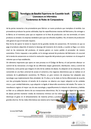 de las partes necesarias a los proveedores para fabricar un nuevo producto que reemplace al vendido. Los 
proveedores producen las partes solicitadas, bajo las especificaciones exactas del fabricante y las entregan a 
la fábrica en el momento justo que se requieren en la línea de producción; una vez terminado, el nuevo 
producto es enviado a la empresa vendedora para que sea ofrecido al público. Así, el sistema de producción 
sólo genera lo que el mercado requiere. 
Esta forma de operar la tienen la mayoría de las grandes tiendas de autoservicio. Al momento en que se 
paga el producto adquirido el sistema la descarga del inventario de la tienda, y cuando se llega a un cierto 
nivel en las existencias del producto, el sistema genera un nuevo pedido al proveedor de manera 
automática. Como respuesta a ese pedido, en la entrega semanal de productos del fabricante a la sucursal 
de la tienda de autoservicio se incluirá la restitución requerida del producto para mantener en el anaquel el 
volumen que se haya establecido. 
Un elemento importante que opera en este proceso es el Código de Barras, el cual permite efectuar un 
control de las mercancías a lo largo de sus diferentes etapas: generación, distribución, venta y control de 
inventarios, como partes que integran el ciclo de las cadenas de abasto. Su adopción en las empresas, se ha 
convertido en una llave universal de acceso al comercio y los negocios electrónicos que se realizan en el 
contexto de la globalización económica. En México, un gran número de empresas han adoptado esta 
tecnología cuya implementación lleva alrededor de 15 años y se ha dado en forma diferenciada de acuerdo 
con dos principales factores: el tamaño de la empresa -se observa una mayor adopción en las unidades 
micro- y por entidad federativa, cuya adopción va ligada al desarrollo económico del estado. Por sector, la 
manufactura registra el mayor uso de esta tecnología y específicamente la industria de alimentos y bebidas 
es líder en su utilización dentro de sus transacciones electrónicas. Así, la integración digital de las cadenas 
de abasto permite mantener niveles de inventarios mínimos con los volúmenes que requiere el proceso; 
disminuye el gasto en el almacenamiento de materias primas y productos terminados, lo cual permite 
grandes ahorros. Sin las redes informáticas ese sistema sería impensable. 
XX 
 