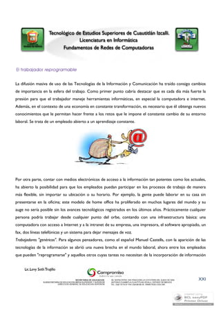 La difusión masiva de uso de las Tecnologías de la Información y Comunicación ha traído consigo cambios 
de importancia en la esfera del trabajo. Como primer punto cabría destacar que es cada día más fuerte la 
presión para que el trabajador maneje herramientas informáticas, en especial la computadora e internet. 
Además, en el contexto de una economía en constante transformación, es necesario que él obtenga nuevos 
conocimientos que le permitan hacer frente a los retos que le impone el constante cambio de su entorno 
laboral. Se trata de un empleado abierto a un aprendizaje constante. 
Por otra parte, contar con medios electrónicos de acceso a la información tan potentes como los actuales, 
ha abierto la posibilidad para que los empleados puedan participar en los procesos de trabajo de manera 
más flexible, sin importar su ubicación o su horario. Por ejemplo, la gente puede laborar en su casa sin 
presentarse en la oficina; este modelo de home office ha proliferado en muchos lugares del mundo y su 
auge no sería posible sin los avances tecnológicos registrados en los últimos años. Prácticamente cualquier 
persona podría trabajar desde cualquier punto del orbe, contando con una infraestructura básica: una 
computadora con acceso a Internet y a la intranet de su empresa, una impresora, el software apropiado, un 
fax, dos líneas telefónicas y un sistema para dejar mensajes de voz. 
Trabajadores "genéricos". Para algunos pensadores, como el español Manuel Castells, con la aparición de las 
tecnologías de la información se abrió una nueva brecha en el mundo laboral, ahora entre los empleados 
que pueden "reprogramarse" y aquellos otros cuyas tareas no necesitan de la incorporación de información 
XXI 
 