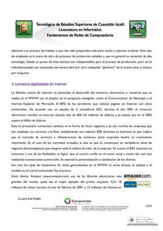 adicional a su proceso de trabajo, y que han sido preparados sólo para recibir y ejecutar órdenes. Este tipo 
de empleado es la mano de obra de procesos de producción estables y que en general no necesitan de alta 
tecnología. Desde un punto de vista estricto son indispensables para el proceso de producción, pero en lo 
individual pueden ser sustituidos de manera fácil por otro trabajador "genérico" de la misma clase o incluso 
por máquinas. 
La difusión masiva de Internet ha permitido el desarrollo del comercio electrónico o comercio que se 
realiza en el WWW con el empleo de un programa navegador como el Communicator de Netscape o el 
Internet Explorer de Microsoft. El 80% de los servidores que colocan páginas en Internet son sitios 
comerciales. De acuerdo con un estudio de la consultoría IDC, durante el año 2001 el comercio 
electrónico mundial vía Internet alcanzó más de 600 mil millones de dólares y se estima que en el 2002 
supere el billón de dólares. 
Esto ha provocado numerosos cambios en la forma de hacer negocios y ya son muchas las empresas que 
han ampliado sus servicios a la Red, estableciendo una relación B2B (business to business) lo que implica 
que el mercado de servicios e infraestructura de comercio entre empresas tendrá un crecimiento 
importante. En el caso de los mercados virtuales, la idea es que se constituyan en verdaderos sitios de 
negocios (businessplaces) que integren toda la cadena de valor de la empresa. En cuanto al B2C (business to 
consumer ) una de las finalidades es lograr que el usuario confíe en el nuevo canal a través del cual está 
realizando transacciones comerciales. Es esencial la personalización y satisfacción de los clientes. 
Son tres los tipos de mecanismo de venta generalizados en el WWW: la venta directa, la subasta y el 
modelo en el cual el consumidor fija el precio. 
Venta directa. Amazon (www.amazon.com) una de las librerías electrónicas más 
grandes del mundo, quizá sea el mejor ejemplo del primer esquema. Con 18 
millones de visitas durante el mes de febrero de 2001 y 13 millones de clientes en 
XXII 
 