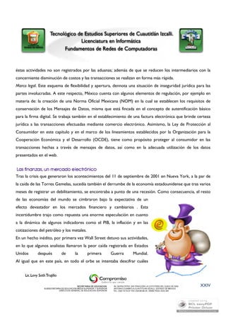 éstas actividades no son registrados por las aduanas; además de que se reducen los intermediarios con la 
concerniente disminución de costos y las transacciones se realizan en forma más rápida. 
Marco legal. Este esquema de flexibilidad y apertura, dennota una situación de inseguridad jurídica para las 
partes involucradas. A este respecto, México cuenta con algunos elementos de regulación, por ejemplo en 
materia de: la creación de una Norma Oficial Mexicana (NOM) en la cual se establecen los requisitos de 
conservación de los Mensajes de Datos, misma que está fincada en el concepto de autentificación básico 
para la firma digital. Se trabaja también en el establecimiento de una factura electrónica que brinde certeza 
jurídica a las transacciones efectuadas mediante comercio electrónico. Asimismo, la Ley de Protección al 
Consumidor en este capítulo y en el marco de los lineamientos establecidos por la Organización para la 
Cooperación Económica y el Desarrollo (OCDE), tiene como propósito proteger al consumidor en las 
transacciones hechas a través de mensajes de datos, así como en la adecuada utilización de los datos 
presentados en el web. 
Tras la crisis que generaron los acontecimientos del 11 de septiembre de 2001 en Nueva York, a la par de 
la caída de las Torres Gemelas, sucedía también el derrumbe de la economía estadounidense que tras varios 
meses de registrar un debilitamiento, se encontraba a punto de una recesión. Como consecuencia, el resto 
de las economías del mundo se cimbraron bajo la expectativa de un 
efecto devastador en los mercados financiero y cambiarios . Esta 
incertidumbre trajo como repuesta una enorme especulación en cuanto 
a la dinámica de algunos indicadores como el PIB, la inflación y en las 
cotizaciones del petróleo y los metales. 
En un hecho inédito, por primera vez Wall Street detuvo sus actividades, 
en lo que algunos analistas llamaron la peor caída registrada en Estados 
Unidos después de la primera Guerra Mundial. 
Al igual que en este país, en todo el orbe se intentaba descifrar cuáles 
XXIV 
 
