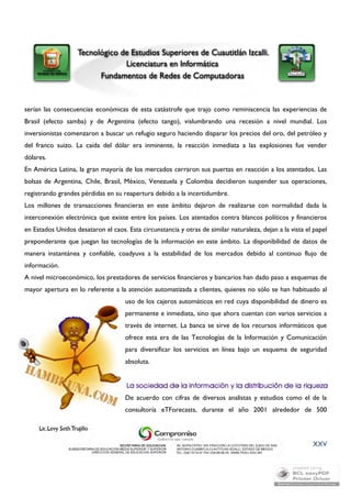 serían las consecuencias económicas de esta catástrofe que trajo como reminiscencia las experiencias de 
Brasil (efecto samba) y de Argentina (efecto tango), vislumbrando una recesión a nivel mundial. Los 
inversionistas comenzaron a buscar un refugio seguro haciendo disparar los precios del oro, del petróleo y 
del franco suizo. La caída del dólar era inminente, la reacción inmediata a las explosiones fue vender 
dólares. 
En América Latina, la gran mayoría de los mercados cerraron sus puertas en reacción a los atentados. Las 
bolsas de Argentina, Chile, Brasil, México, Venezuela y Colombia decidieron suspender sus operaciones, 
registrando grandes pérdidas en su reapertura debido a la incertidumbre. 
Los millones de transacciones financieras en este ámbito dejaron de realizarse con normalidad dada la 
interconexión electrónica que existe entre los países. Los atentados contra blancos políticos y financieros 
en Estados Unidos desataron el caos. Esta circunstancia y otras de similar naturaleza, dejan a la vista el papel 
preponderante que juegan las tecnologías de la información en este ámbito. La disponibilidad de datos de 
manera instantánea y confiable, coadyuva a la estabilidad de los mercados debido al continuo flujo de 
información. 
A nivel microeconómico, los prestadores de servicios financieros y bancarios han dado paso a esquemas de 
mayor apertura en lo referente a la atención automatizada a clientes, quienes no sólo se han habituado al 
uso de los cajeros automáticos en red cuya disponibilidad de dinero es 
permanente e inmediata, sino que ahora cuentan con varios servicios a 
través de internet. La banca se sirve de los recursos informáticos que 
ofrece esta era de las Tecnologías de la Información y Comunicación 
para diversificar los servicios en línea bajo un esquema de seguridad 
absoluta. 
De acuerdo con cifras de diversos analistas y estudios como el de la 
consultoría eTForecasts, durante el año 2001 alrededor de 500 
XXV 
 