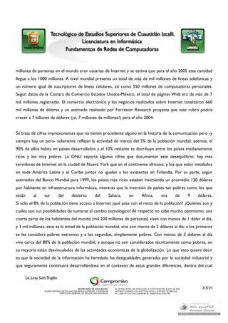 millones de personas en el mundo eran usuarias de Internet y se estima que para el año 2005 esta cantidad 
llegue a los 1000 millones. A nivel mundial presenta un total de más de mil millones de líneas telefónicas y 
un número igual de suscriptores de líneas celulares, así como 550 millones de computadoras personales. 
Según datos de la Cámara de Comercio Estados Unidos-México, el total de páginas Web era de más de 7 
mil millones registradas. El comercio electrónico y los negocios realizados sobre Internet totalizaron 660 
mil millones de dólares y un estimado realizado por Forrester Research proyecta que este rubro podría 
crecer a 7 billones de dólares (¡sí, 7 millones de millones!) para el año 2004. 
Se trata de cifras impresionantes que no tienen precedente alguno en la historia de la comunicación pero -y 
siempre hay un pero- solamente reflejan la actividad de menos del 5% de la población mundial; además, el 
90% de ellos habita en países desarrollados y el 10% restante se distribuye entre los países medianamente 
ricos y los muy pobres. La ONU reporta algunas cifras que documentan este desequilibrio: hay más 
servidores de Internet en la ciudad de Nueva York que en el continente africano, y los que están instalados 
en toda América Latina y el Caribe juntos no igualan a los existentes en Finlandia. Por su parte, según 
estimados del Banco Mundial para 1999, los países más ricos estaban invirtiendo un promedio 130 dólares 
por habitante en infraestructura informática, mientras que la inversión de países tan pobres como los que 
están al sur del desierto del Sahara, en África, era de 9 dólares. 
Si sólo el 8% de la población tiene acceso a Internet ¿qué pasa con el resto de la población? ¿Quiénes son y 
cuáles son sus posibilidades de sumarse al cambio tecnológico? Al respecto no cabe mucho optimismo: una 
cuarta parte de los habitantes del mundo (mil 200 millones de personas) viven con menos de 1 dólar al día, 
y 3 mil millones, esto es la mitad de la población mundial, vive con menos de 2 dólares al día; a los primeros 
se les considera pobres extremos y a los segundos, simplemente pobres. Con menos de 3 dólares al día 
vive cerca del 80% de la población mundial, y aunque no son considerados técnicamente como pobres, en 
su mayoría están desvinculados de las actividades económicas de la globalización. Lo que esto quiere decir 
es que la sociedad de la información ha heredado las desigualdades generadas por la sociedad industrial y 
que seguramente continuará desarrollándose en el contexto de estas grandes diferencias, dentro del cual 
XXVI 
 