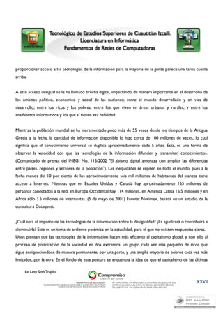 proporcionar acceso a las tecnologías de la información para la mayoría de la gente parece una tarea cuesta 
arriba. 
A este acceso desigual se le ha llamado brecha digital, impactando de manera importante en el desarrollo de 
los ámbitos político, económico y social de las naciones; entre el mundo desarrollado y en vías de 
desarrollo; entre los ricos y los pobres; entre los que viven en áreas urbanas y rurales, y entre los 
analfabetos informáticos y los que sí tienen esa habilidad. 
Mientras la población mundial se ha incrementado poco más de 55 veces desde los tiempos de la Antigua 
Grecia a la fecha, la cantidad de información disponible lo hizo cerca de 100 millones de veces, lo cual 
significa que el conocimiento universal se duplica aproximadamente cada 5 años. Ésta, es una forma de 
observar la velocidad con que las tecnologías de la información difunden y transmiten conocimientos. 
(Comunicado de prensa del INEGI No. 113/2002 "El abismo digital amenaza con ampliar las diferencias 
entre países, regiones y sectores de la población"). Las inequidades se repiten en todo el mundo, pues a la 
fecha menos del 10 por ciento de los aproximadamente seis mil millones de habitantes del planeta tiene 
acceso a Internet. Mientras que en Estados Unidos y Canadá hay aproximadamente 165 millones de 
personas conectados a la red, en Europa Occidental hay 114 millones, en América Latina 16.5 millones y en 
África sólo 3.5 millones de internautas. (5 de mayo de 2001) Fuente: Notimex, basada en un estudio de la 
consultora Dataquest. 
¿Cuál será el impacto de las tecnologías de la información sobre la desigualdad? ¿La agudizará o contribuirá a 
disminuirla? Este es un tema de ardiente polémica en la actualidad, para el que no existen respuestas claras. 
Unos piensan que las tecnologías de la información hacen más eficiente al capitalismo global, y con ello al 
proceso de polarización de la sociedad en dos extremos: un grupo cada vez más pequeño de ricos que 
sigue enriqueciéndose de manera permanente, por una parte, y una amplia mayoría de pobres cada vez más 
limitados, por la otra. En el fondo de esta postura se encuentra la idea de que el capitalismo de las últimas 
XXVII 
 