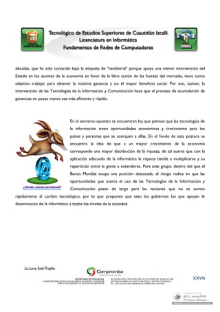 décadas, que ha sido conocido bajo la etiqueta de "neoliberal" porque apoya una menor intervención del 
Estado en los asuntos de la economía en favor de la libre acción de las fuerzas del mercado, tiene como 
objetivo trabajar para obtener la máxima ganancia y no el mayor beneficio social. Por eso, opinan, la 
intervención de las Tecnologías de la Información y Comunicación hace que el proceso de acumulación de 
ganancias en pocas manos sea más eficiente y rápido. 
En el extremo opuesto se encuentran los que piensan que las tecnologías de 
la información traen oportunidades económicas y crecimiento para los 
países y personas que se acerquen a ellas. En el fondo de esta postura se 
encuentra la idea de que a un mayor crecimiento de la economía 
corresponde una mayor distribución de la riqueza, de tal suerte que con la 
aplicación adecuada de la informática la riqueza tiende a multiplicarse y su 
repartición entre la gente a extenderse. Para este grupo, dentro del que el 
Banco Mundial ocupa una posición destacada, el riesgo radica en que las 
oportunidades que acerca el uso de las Tecnologías de la Información y 
Comunicación pasen de largo para las naciones que no se sumen 
rápidamente al cambio tecnológico, por lo que proponen que sean los gobiernos los que apoyen le 
diseminación de la informática a todos los niveles de la sociedad. 
XXVIII 
 