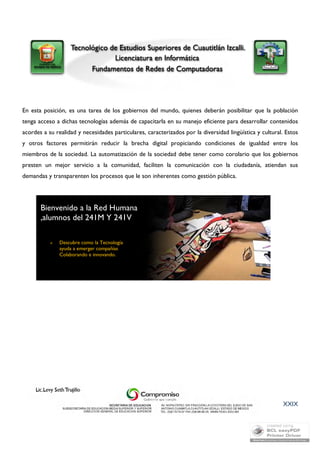 En esta posición, es una tarea de los gobiernos del mundo, quienes deberán posibilitar que la población 
tenga acceso a dichas tecnologías además de capacitarla en su manejo eficiente para desarrollar contenidos 
acordes a su realidad y necesidades particulares, caracterizados por la diversidad lingüística y cultural. Estos 
y otros factores permitirán reducir la brecha digital propiciando condiciones de igualdad entre los 
miembros de la sociedad. La automatización de la sociedad debe tener como corolario que los gobiernos 
presten un mejor servicio a la comunidad, faciliten la comunicación con la ciudadanía, atiendan sus 
demandas y transparenten los procesos que le son inherentes como gestión pública. 
XXIX 
Bienvenido a la Red Humana 
,alumnos del 241M Y 241V 
 Descubre como la Tecnología 
ayuda a emerger compañías 
Colaborando e innovando. 
