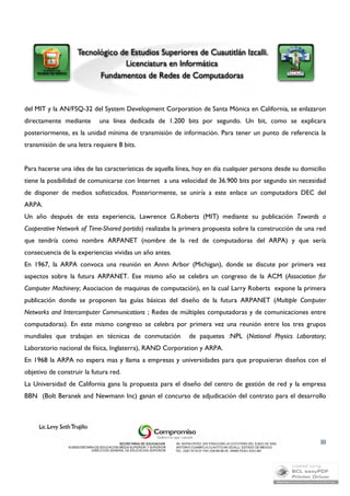 del MIT y la AN/FSQ-32 del System Development Corporation de Santa Mónica en California, se enlazaron 
directamente mediante una línea dedicada de 1.200 bits por segundo. Un bit, como se explicara 
posteriormente, es la unidad mínima de transmisión de información. Para tener un punto de referencia la 
transmisión de una letra requiere 8 bits. 
Para hacerse una idea de las características de aquella línea, hoy en día cualquier persona desde su domicilio 
tiene la posibilidad de comunicarse con Internet a una velocidad de 36.900 bits por segundo sin necesidad 
de disponer de medios sofisticados. Posteriormente, se uniría a este enlace un computadora DEC del 
ARPA. 
Un año después de esta experiencia, Lawrence G.Roberts (MIT) mediante su publicación Towards a 
Cooperative Network of Time-Shared partido) realizaba la primera propuesta sobre la construcción de una red 
que tendría como nombre ARPANET (nombre de la red de computadoras del ARPA) y que sería 
consecuencia de la experiencias vividas un año antes. 
En 1967, la ARPA convoca una reunión en Annn Arbor (Michigan), donde se discute por primera vez 
aspectos sobre la futura ARPANET. Ese mismo año se celebra un congreso de la ACM (Association for 
Computer Machinery; Asociacion de maquinas de computación), en la cual Larry Roberts expone la primera 
publicación donde se proponen las guías básicas del diseño de la futura ARPANET (Multiple Computer 
Networks and Intercomputer Communications ; Redes de múltiples computadoras y de comunicaciones entre 
computadoras). En este mismo congreso se celebra por primera vez una reunión entre los tres grupos 
mundiales que trabajan en técnicas de conmutación de paquetes :NPL (National Physics Laboratory; 
Laboratorio nacional de física, Inglaterra), RAND Corporation y ARPA. 
En 1968 la ARPA no espera mas y llama a empresas y universidades para que propusieran diseños con el 
objetivo de construir la futura red. 
La Universidad de California gana la propuesta para el diseño del centro de gestión de red y la empresa 
BBN (Bolt Beranek and Newmann Inc) ganan el concurso de adjudicación del contrato para el desarrollo 
III 
 