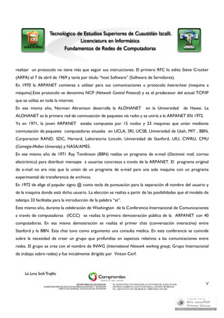 realizar un protocolo no tiene más que seguir sus instrucciones. El primero RFC lo edito Steve Crocker 
(ARPA) el 7 de abril de 1969 y tenía por título “host Software” (Software de Servidores). 
En 1970 la ARPANET comienza a utilizar para sus comunicaciones u protocolo host-to-host (maquina a 
máquina).Este protocolo se denomina NCP (Network Control Protocol) y es el predecesor del actual TCP/IP 
que se utiliza en toda la internet. 
En ese mismo año, Norman Abramson desarrolla la ALOHANET en la Universidad de Hawai. La 
ALOHANET es la primera red de conmutación de paquetes vía radio y se uniría a la ARPANET EN 1972. 
Ya en 1971, la joven ARPANET estaba compuesta por 15 nodos y 23 maquinas que unían mediante 
conmutación de paquetes computadoras situadas en UCLA, SRI, UCSB, Universidad de Utah, MIT , BBN, 
Corporacion RAND, SDC, Harvard, Laboratorio Lincoln, Universidad de Stanford, UIU, CWRU, CMU 
(Carnegie-Mellon University) y NASA/AMES. 
En ese mismo año de 1971 Ray Tomlinson (BBN) realiza un programa de e-mail (Electronic mail; correo 
electrónico) para distribuir mensajes a usuarios concretos a través de la ARPANET. El programa original 
de e-mail no era más que la unión de un programa de e-mail para una sola maquina con un programa 
experimental de transferencia de archivos. 
En 1972 de elige el popular signo @ como tecla de puntuación para la separación dl nombre del usuario y 
de la maquina donde está dicho usuario. La elección se realiza a partir de las posibilidades que el modelo de 
teletipo 33 facilitaba para la introducción de la palabra “at”. 
Este mismo año, durante la celebración de Washington de la Conferencia Internacional de Comunicaciones 
a través de computadoras (ICCC) se realiza la primera demostración pública de la ARPANET con 40 
computadoras. En esa misma demostración se realiza el primer chat (conversación interactiva) entre 
Stanford y la BBN. Esta chat tuvo como argumento una consulta médica. En esta conferencia se coincide 
sobre la necesidad de crear un grupo que profundiza en aspectos relativos a las comunicaciones entre 
redes. El grupo se crea con el nombre de INWG (International Network working group; Grupo Internacional 
de trabajo sobre redes) y fue inicialmente dirigido por Vinton Cerf. 
V 
 