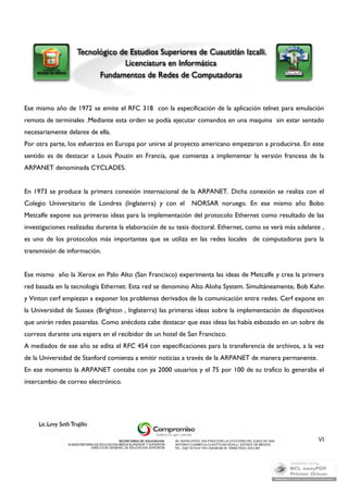 Ese mismo año de 1972 se emite el RFC 318 con la especificación de la aplicación telnet para emulación 
remota de terminales .Mediante esta orden se podía ejecutar comandos en una maquina sin estar sentado 
necesariamente delante de ella. 
Por otra parte, los esfuerzos en Europa por unirse al proyecto americano empezaron a producirse. En este 
sentido es de destacar a Louis Pouzin en Francia, que comienza a implementar la versión francesa de la 
ARPANET denominada CYCLADES. 
En 1973 se produce la primera conexión internacional de la ARPANET. Dicha conexión se realiza con el 
Colegio Universitario de Londres (Inglaterra) y con el NORSAR noruego. En ese mismo año Bobo 
Metcalfe expone sus primeras ideas para la implementación del protocolo Ethernet como resultado de las 
investigaciones realizadas durante la elaboración de su tesis doctoral. Ethernet, como se verá más adelante , 
es uno de los protocolos más importantes que se utiliza en las redes locales de computadoras para la 
transmisión de información. 
Ese mismo año la Xerox en Palo Alto (San Francisco) experimenta las ideas de Metcalfe y crea la primera 
red basada en la tecnología Ethernet. Esta red se denomino Alto Aloha System. Simultáneamente, Bob Kahn 
y Vinton cerf empiezan a exponer los problemas derivados de la comunicación entre redes. Cerf expone en 
la Universidad de Sussex (Brighton , Inglaterra) las primeras ideas sobre la implementación de dispositivos 
que unirán redes pasarelas. Como anécdota cabe destacar que esas ideas las había esbozado en un sobre de 
correos durante una espera en el recibidor de un hotel de San Francisco. 
A mediados de ese año se edita el RFC 454 con especificaciones para la transferencia de archivos, a la vez 
de la Universidad de Stanford comienza a emitir noticias a través de la ARPANET de manera permanente. 
En ese momento la ARPANET contaba con ya 2000 usuarios y el 75 por 100 de su trafico lo generaba el 
intercambio de correo electrónico. 
VI 
 