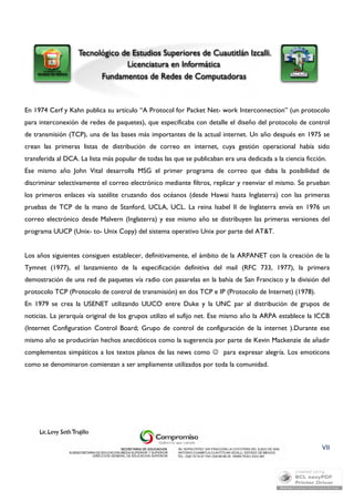 En 1974 Cerf y Kahn publica su artículo “A Protocol for Packet Net- work Interconnection” (un protocolo 
para interconexión de redes de paquetes), que especificaba con detalle el diseño del protocolo de control 
de transmisión (TCP), una de las bases más importantes de la actual internet. Un año después en 1975 se 
crean las primeras listas de distribución de correo en internet, cuya gestión operacional había sido 
transferida al DCA. La lista más popular de todas las que se publicaban era una dedicada a la ciencia ficción. 
Ese mismo año John Vital desarrolla MSG el primer programa de correo que daba la posibilidad de 
discriminar selectivamente el correo electrónico mediante filtros, replicar y reenviar el mismo. Se prueban 
los primeros enlaces vía satélite cruzando dos océanos (desde Hawai hasta Inglaterra) con las primeras 
pruebas de TCP de la mano de Stanford, UCLA, UCL. La reina Isabel II de Inglaterra envía en 1976 un 
correo electrónico desde Malvern (Inglaterra) y ese mismo año se distribuyen las primeras versiones del 
programa UUCP (Unix- to- Unix Copy) del sistema operativo Unix por parte del AT&T. 
Los años siguientes consiguen establecer, definitivamente, el ámbito de la ARPANET con la creación de la 
Tymnet (1977), el lanzamiento de la especificación definitiva del mail (RFC 733, 1977), la primera 
demostración de una red de paquetes vía radio con pasarelas en la bahía de San Francisco y la división del 
protocolo TCP (Protocolo de control de transmisión) en dos TCP e IP (Protocolo de Internet) (1978). 
En 1979 se crea la USENET utilizando UUCO entre Duke y la UNC par al distribución de grupos de 
noticias. La jerarquía original de los grupos utilizo el sufijo net. Ese mismo año la ARPA establece la ICCB 
(Internet Configuration Control Board; Grupo de control de configuración de la internet ).Durante ese 
mismo año se producirían hechos anecdóticos como la sugerencia por parte de Kevin Mackenzie de añadir 
complementos simpáticos a los textos planos de las news como  para expresar alegría. Los emoticons 
como se denominaron comienzan a ser ampliamente utilizados por toda la comunidad. 
VII 
 