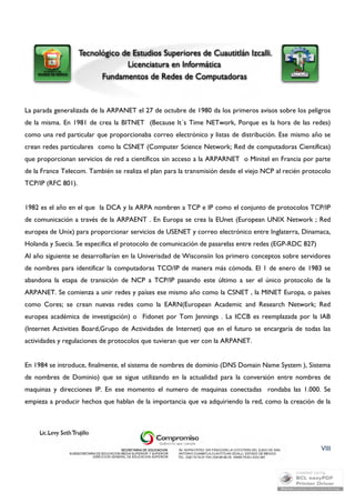 La parada generalizada de la ARPANET el 27 de octubre de 1980 da los primeros avisos sobre los peligros 
de la misma. En 1981 de crea la BITNET (Because It´s Time NETwork, Porque es la hora de las redes) 
como una red particular que proporcionaba correo electrónico y listas de distribución. Ese mismo año se 
crean redes particulares como la CSNET (Computer Science Network; Red de computadoras Científicas) 
que proporcionan servicios de red a científicos sin acceso a la ARPARNET o Minitel en Francia por parte 
de la France Telecom. También se realiza el plan para la transmisión desde el viejo NCP al recién protocolo 
TCP/IP (RFC 801). 
1982 es el año en el que la DCA y la ARPA nombren a TCP e IP como el conjunto de protocolos TCP/IP 
de comunicación a través de la ARPAENT . En Europa se crea la EUnet (European UNIX Network ; Red 
europea de Unix) para proporcionar servicios de USENET y correo electrónico entre Inglaterra, Dinamaca, 
Holanda y Suecia. Se especifica el protocolo de comunicación de pasarelas entre redes (EGP-RDC 827) 
Al año siguiente se desarrollarían en la Univerisdad de Wisconsiin los primero conceptos sobre servidores 
de nombres para identificar la computadoras TCO/IP de manera más cómoda. El 1 de enero de 1983 se 
abandona la etapa de transición de NCP a TCP/IP pasando este último a ser el único protocolo de la 
ARPANET. Se comienza a unir redes y países ese mismo año como la CSNET , la MINET Europa, o países 
como Cores; se crean nuevas redes como la EARN(European Academic and Research Network; Red 
europea académica de investigación) o Fidonet por Tom Jennings . La ICCB es reemplazada por la IAB 
(Internet Activities Board,Grupo de Actividades de Internet) que en el futuro se encargaría de todas las 
actividades y regulaciones de protocolos que tuvieran que ver con la ARPANET. 
En 1984 se introduce, finalmente, el sistema de nombres de dominio (DNS Domain Name System ), Sistema 
de nombres de Dominio) que se sigue utilizando en la actualidad para la conversión entre nombres de 
maquinas y direcciones IP. En ese momento el numero de maquinas conectadas rondaba las 1.000. Se 
empieza a producir hechos que hablan de la importancia que va adquiriendo la red, como la creación de la 
VIII 
 