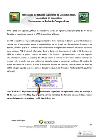 JUNET (Red unix japonesa), JANET (Red académica Unida) en Inglaterra, NetNorth (Red del Norte) en 
Canadá o el anuncio por parte de la URSS de su unión a la Usenet. 
En 1985 se establecen responsabilidades para el control de los nombres de dominio y así el ISI (Instituto de 
ciencias para la información) asume la responsabilidad de ser la raíz para la resolución de nombres de 
dominio, mientras que la SRI asume las responsabilidades de asignar estos nombres en los que se conoce 
como registros NIC (Network Information Centre; Centro de Información de red). El 15 de marzo de 
1985 se produce le primer registro de nombre de dominio (symbolics.com) a los que seguirían 
cmu.edu,rice.edu,ucla.edu y .uk (julio). En 1986 se crearía la primera red troncal de internet. Este tipo de 
grandes redes troncales que une multitud de pequeñas redes se denominan backbones. El nombre del 
primer backbone fue NSFNET (Red de la fundación nacional de ciencias), tenía un ancho de banda de 
56.000 bits por segundo unía cinco centros de supercomputadoras (Princeton, Pittsburgh,San Diego, Illinois 
y Cornell). 
IMPORTANTE: El primer nombre de dominio registrado fue symbolics.com y se produjo el 
15 de marzo de 1985.Hoy día, la guerra por los nombres de dominio es una de las acciones 
especulativas más complejas y conflictiva de internet. 
IX 
 