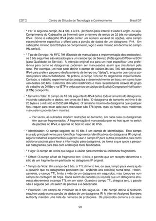CDTC Centro de Difusão de Tecnologia e Conhecimento Brasil/DF
• * IHL: O segundo campo, de 4 bits, é o IHL (acrônimo para Internet Header Length, ou seja,
Comprimento do Cabeçalho da Internet) com o número de words de 32 bits no cabeçalho
IPv4. Como o cabeçalho IPv4 pode conter um número variável de opções, este campo
essencialmente especiﬁca o offset para a porção de dados de um datagrama IPv4. Um
cabeçalho mínimo tem 20 bytes de comprimento, logo o valor mínimo em decimal no campo
IHL seria 5.
• * Tipo de Serviço: No RFC 791 (Espécie de manual para a implementação dos protocolos),
os 8 bits seguintes são alocados para um campo tipo de Serviço (ToS) agora DiffServ e ECN
(para Qualidade de Service). A intenção original era para um host especiﬁcar uma prefe-
rência para como os datagramas poderiam ser manuseados assim que circulariam pela
rede. Por exemplo, um host pode deﬁnir o campo de valores do seu ToS dos datagramas
IPv4 para preferir pequeno desfasamento de tempo (ou "delay"), enquanto que outros po-
dem preferir alta conﬁabilidade. Na prática, o campo ToS não foi largamente implementado.
Contudo, o trabalho experimental de pesquisa e desenvolvimento se focou em como fazer
uso destes oito bits. Estes bits têm sido redeﬁnidos e mais recentemente através do grupo
de trabalho do DiffServ na IETF e pelos pontos de código do Explicit Congestion Notiﬁcation
(ECN) codepoints.
• * Tamanho Total: O campo de 16 bits seguinte do IPv4 deﬁne todo o tamanho do datagrama,
incluindo cabeçalho e dados, em bytes de 8 bits. O datagrama de tamanho mínimo é de
20 bytes e o máximo é 65535 (64 Kbytes). O tamanho máximo do datagrama que qualquer
host requer para estar apto para manusear são 576 bytes, mas os hosts mais modernos
manuseiam pacotes bem maiores.
– Por vezes, as subredes impõem restrições no tamanho, em cada caso os datagramas
têm que ser fragmentados. A fragmentação é manuseada quer no host quer no switch
de pacotes no IPv4, e apenas no host no caso do IPv6.
• * Identiﬁcador: O campo seguinte de 16 bits é um campo de identiﬁcação. Este campo
é usado principalmente para identiﬁcar fragmentos identiﬁcativos do datagrama IP original.
Alguns trabalhos experimentais sugerem usar o campo IP para outros propósitos, tais como
adicionar pacotes para levar a informação para datagrama, de forma a que ajude a pesqui-
sar datagramas para trás com endereços fonte falsiﬁcados.
• * Flags: O campo de 3 bits que segue é usado para controlar ou identiﬁcar fragmentos.
• * Offset: O campo offset do fragmento tem 13 bits, e permite que um receptor determine o
sítio de um fragmento em particular no datagrama IP original.
• * Tempo de Vida: Um campo de 8 bits, o TTL (time to live, ou seja, tempo para viver) ajuda
a prevenir que os datagramas persistam (ex. andando aos círculos) numa rede. Histori-
camente, o campo TTL limita a vida de um datagrama em segundos, mas tornou-se num
campo de contagem de hops. Cada switch de pacotes (ou router) que um datagrama atra-
vessa decrementa o campo TTL em um valor. Quando o campo TTL chega a zero, o pacote
não é seguido por um switch de pacotes e é descartado.
• * Protocolo: Um campo de Protocolo de 8 bits segue-se. Este campo deﬁne o protocolo
seguinte usado numa porção de dados de um datagrama IP. A Internet Assigned Numbers
Authority mantém uma lista de números de protocolos. Os protocolos comuns e os seus
99
 