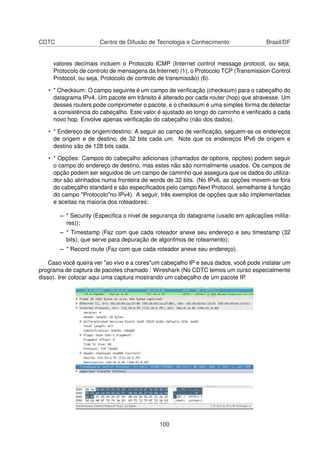 CDTC Centro de Difusão de Tecnologia e Conhecimento Brasil/DF
valores decimais incluem o Protocolo ICMP (Internet control message protocol, ou seja,
Protocolo de controlo de mensagens da Internet) (1), o Protocolo TCP (Transmission Control
Protocol, ou seja, Protocolo de controlo de transmissão) (6).
• * Checksum: O campo seguinte é um campo de veriﬁcação (checksum) para o cabeçalho do
datagrama IPv4. Um pacote em trânsito é alterado por cada router (hop) que atravesse. Um
desses routers pode comprometer o pacote, e o checksum é uma simples forma de detectar
a consistência do cabeçalho. Este valor é ajustado ao longo do caminho e veriﬁcado a cada
novo hop. Envolve apenas veriﬁcação do cabeçalho (não dos dados).
• * Endereço de origem/destino: A seguir ao campo de veriﬁcação, seguem-se os endereços
de origem e de destino, de 32 bits cada um. Note que os endereços IPv6 de origem e
destino são de 128 bits cada.
• * Opções: Campos do cabeçalho adicionais (chamados de options, opções) podem seguir
o campo do endereço de destino, mas estes não são normalmente usados. Os campos de
opção podem ser seguidos de um campo de caminho que assegura que os dados do utiliza-
dor são alinhados numa fronteira de words de 32 bits. (No IPv6, as opções movem-se fora
do cabeçalho standard e são especiﬁcados pelo campo Next Protocol, semelhante à função
do campo "Protocolo"no IPv4). A seguir, três exemplos de opções que são implementadas
e aceitas na maioria dos roteadores:
– * Security (Especiﬁca o nível de segurança do datagrama (usado em aplicações milita-
res));
– * Timestamp (Faz com que cada roteador anexe seu endereço e seu timestamp (32
bits), que serve para depuração de algoritmos de roteamento);
– * Record route (Faz com que cada roteador anexe seu endereço).
Caso você queira ver "ao vivo e a cores"um cabeçalho IP e seus dados, você pode instalar um
programa de captura de pacotes chamado : Wireshark (No CDTC temos um curso especialmente
disso). Irei colocar aqui uma captura mostrando um cabeçalho de um pacote IP.
100
 