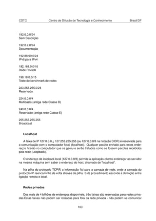 CDTC Centro de Difusão de Tecnologia e Conhecimento Brasil/DF
192.0.0.0/24
Sem Descrição
192.0.2.0/24
Documentação
192.88.99.0/24
IPv6 para IPv4
192.168.0.0/16
Rede Privada
198.18.0.0/15
Teste de benchmark de redes
223.255.255.0/24
Reservado
224.0.0.0/4
Multicasts (antiga rede Classe D)
240.0.0.0/4
Reservado (antiga rede Classe E)
255.255.255.255
Broadcast
Localhost
A faixa de IP 127.0.0.0 ¿ 127.255.255.255 (ou 127.0.0.0/8 na notação CIDR) é reservada para
a comunicação com o computador local (localhost). Qualquer pacote enviado para estes ende-
reços ﬁcarão no computador que os gerou e serão tratados como se fossem pacotes recebidos
pela rede (Loopback).
O endereço de loopback local (127.0.0.0/8) permite à aplicação-cliente endereçar ao servidor
na mesma máquina sem saber o endereço do host, chamado de "localhost".
Na pilha do protocolo TCPIP, a informação ﬂui para a camada de rede, onde a camada do
protocolo IP reencaminha de volta através da pilha. Este procedimento esconde a distinção entre
ligação remota e local.
Redes privadas
Dos mais de 4 bilhões de endereços disponíveis, três faixas são reservadas para redes priva-
das.Estas faixas não podem ser roteadas para fora da rede privada - não podem se comunicar
103
 