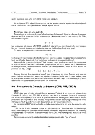 CDTC Centro de Difusão de Tecnologia e Conhecimento Brasil/DF
quatro subredes cada uma com até 62 hosts (veja a seguir).
Os endereços IPV4 são divididos em três partes: a parte da rede, a parte da subrede (atual-
mente considerada como pertecente à rede) e a parte do host.
Número de hosts em uma subrede
Para determinar o número de hosts/subredes disponíveis a partir de certa máscara de subrede
devemos veriﬁcar o número de bits emprestados. No exemplo anterior, por exemplo, há 2 bits
emprestados, logo há:
22
− 2 = 2
Isto se deve ao fato de que a RFC 950 (seção 2.1, página 5) não permite subredes com todos os
bits em 1 ou em 0 (endereços broadcast e para uso de identiﬁcação de uma rede).
Todas as redes possuirão a mesma máscara de rede.
26
2 = 62
hosts disponíveis em cada subrede (2 endereços são reservados, não podendo ser usados fomo
host: identiﬁcador da subrede (o primeiro) and endereço de broadcast (o último)).
Como calcular o número de hosts? Você pega as casas que ﬁcaram com 0 (na máscara de
rede) e calcule o número de combinações que podem ter utilizando apenas 1 e 0. Observe que
no exemplo acima , teve sobrando na máscara de subrede 000000. temos 6 casas e cada um
podendo ser 0 ou 1, logo,
2 ∗ 2 ∗ 2 ∗ 2 ∗ 2 ∗ 2 = 26
= 64.
Por que diminuiu 2 no exemplo anterior? Isso foi explicado em cima. Quando uma rede, na
parte dos hosts estiver tudo 1 preenchido, signiﬁca broadcast (enviar para todos os endereços de
rede) e quando estiver tudo 0, seria o endereçamento de rede. Logo... são 2 endereços que são
reservados não podendo ser utilizado como um número IP.
9.9 Protocolos de Controle da Internet (ICMP, ARP, DHCP)
ICMP
ICMP, sigla para o inglês Internet Control Message Protocol, é um protocolo integrante do
Protocolo IP, deﬁnido pelo RFC 792, e utilizado para fornecer relatórios de erros à fonte origi-
nal. Qualquer computador que utilize IP precisa aceitar as mensagens ICMP e alterar o com-
portamento em resposta ao erro relatado. Os gateways devem estar programados para enviar
mensagens ICMP quando receberem datagramas que provoquem algum erro.
As mensagens ICMP geralmente são enviadas automaticamente em uma das seguintes situ-
ações:
* Um pacote IP não consegue chegar ao seu destino (i.e. Tempo de vida do pacote expi-
rado) * O Gateway não consegue retransmitir os pacotes na freqüência adequada (i.e. Gateway
congestionado) * O Roteador ou Encaminhador indica uma rota melhor para a máquina a enviar
pacotes.
Ferramentas comumente usadas baseadas nesse protocolo são: Ping e Tracert
106
 