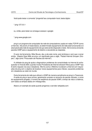 CDTC Centro de Difusão de Tecnologia e Conhecimento Brasil/DF
Você pode testar o comando "pingando"seu computador local, basta digitar:
* ping 127.0.0.1
ou, então, para testar se consegue acessar o google:
* ping www.google.com
ping é um programa de computador de rede de computadores usada em redes TCP/IP (como
a Internet). Ele provê um teste básico, se determinado equipamento de rede está funcionando e é
alcançável pela rede do equipamento de que está sendo disparado o teste. Ele funciona enviando
pacotes ICMP para o equipamento de destino e escutando as respostas.
O autor da ferramenta, Mike Muuss, deu a ele este nome, pois lembrava o som que o sonar
emitia. (Depois Dave Mills arrumou um signiﬁcado para a sigla, "Packet Internet Grouper (Gro-
per)", algo como "Procurador de Pacotes da Internet")
A utilidade do ping de ajuda a diagnosticar problemas de conectividade na Internet foi enfra-
quecida no ﬁnal de 2003, quando muitos Provedores de Internet ativaram ﬁltros para o ICMP Tipo
8 (echo request) nos seus roteadores. Worms como o Welchia inundaram a Internet com requisi-
ções de ping com o objetivo de localizar novos equipamentos para infectar, causando problemas
em roteadores ao redor do mundo.
Outra ferramenta de rede que utilizam o ICMP de maneira semelhante ao ping é o Traceroute.
A saída do ping e seus primos, geralmente consiste no tamanho do pacote utilizado, o nome
do equipamento pingado, o número de seqüência do pacote ICMP, o tempo de vida e a latência,
com todos os tempos dados em milisegundos.
Abaixo um exemplo de saída quando pingamos o servidor wikipedia.com:
107
 