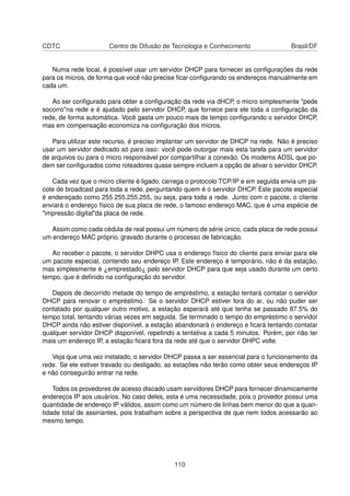 CDTC Centro de Difusão de Tecnologia e Conhecimento Brasil/DF
Numa rede local, é possível usar um servidor DHCP para fornecer as conﬁgurações da rede
para os micros, de forma que você não precise ﬁcar conﬁgurando os endereços manualmente em
cada um.
Ao ser conﬁgurado para obter a conﬁguração da rede via dHCP, o micro simplesmente "pede
socorro"na rede e é ajudado pelo servidor DHCP, que fornece para ele toda a conﬁguração da
rede, de forma automática. Você gasta um pouco mais de tempo conﬁgurando o servidor DHCP,
mas em compensação economiza na conﬁguração dos micros.
Para utilizar este recurso, é preciso implantar um servidor de DHCP na rede. Não é preciso
usar um servidor dedicado só para isso: você pode outorgar mais esta tarefa para um servidor
de arquivos ou para o micro responsável por compartilhar a conexão. Os modems ADSL que po-
dem ser conﬁgurados como roteadores quase sempre incluem a opção de ativar o servidor DHCP.
Cada vez que o micro cliente é ligado, carrega o protocolo TCP/IP e em seguida envia um pa-
cote de broadcast para toda a rede, perguntando quem é o servidor DHCP. Este pacote especial
é endereçado como 255.255.255.255, ou seja, para toda a rede. Junto com o pacote, o cliente
enviará o endereço físico de sua placa de rede, o famoso endereço MAC, que é uma espécie de
"impressão digital"da placa de rede.
Assim como cada cédula de real possui um número de série único, cada placa de rede possui
um endereço MAC próprio, gravado durante o processo de fabricação.
Ao receber o pacote, o servidor DHPC usa o endereço físico do cliente para enviar para ele
um pacote especial, contendo seu endereço IP. Este endereço é temporário, não é da estação,
mas simplesmente é ¿emprestado¿ pelo servidor DHCP para que seja usado durante um certo
tempo, que é deﬁnido na conﬁguração do servidor.
Depois de decorrido metade do tempo de empréstimo, a estação tentará contatar o servidor
DHCP para renovar o empréstimo. Se o servidor DHCP estiver fora do ar, ou não puder ser
contatado por qualquer outro motivo, a estação esperará até que tenha se passado 87.5% do
tempo total, tentando várias vezes em seguida. Se terminado o tempo do empréstimo o servidor
DHCP ainda não estiver disponível, a estação abandonará o endereço e ﬁcará tentando contatar
qualquer servidor DHCP disponível, repetindo a tentativa a cada 5 minutos. Porém, por não ter
mais um endereço IP, a estação ﬁcará fora da rede até que o servidor DHPC volte.
Veja que uma vez instalado, o servidor DHCP passa a ser essencial para o funcionamento da
rede. Se ele estiver travado ou desligado, as estações não terão como obter seus endereços IP
e não conseguirão entrar na rede.
Todos os provedores de acesso discado usam servidores DHCP para fornecer dinamicamente
endereços IP aos usuários. No caso deles, esta é uma necessidade, pois o provedor possui uma
quantidade de endereço IP válidos, assim como um número de linhas bem menor do que a quan-
tidade total de assinantes, pois trabalham sobre a perspectiva de que nem todos acessarão ao
mesmo tempo.
110
 