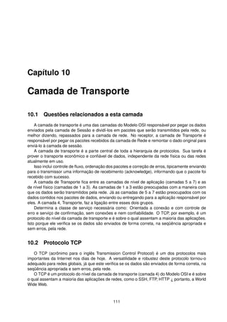 Capítulo 10
Camada de Transporte
10.1 Questões relacionados a esta camada
A camada de transporte é uma das camadas do Modelo OSI responsável por pegar os dados
enviados pela camada de Sessão e dividí-los em pacotes que serão transmitidos pela rede, ou
melhor dizendo, repassados para a camada de rede. No receptor, a camada de Transporte é
responsável por pegar os pacotes recebidos da camada de Rede e remontar o dado original para
enviá-lo à camada de sessão.
A camada de transporte é a parte central de toda a hierarquia de protocolos. Sua tarefa é
prover o transporte econômico e conﬁável de dados, independente da rede física ou das redes
atualmente em uso.
Isso inclui controle de ﬂuxo, ordenação dos pacotes e correção de erros, tipicamente enviando
para o transmissor uma informação de recebimento (acknowledge), informando que o pacote foi
recebido com sucesso.
A camada de Transporte ﬁca entre as camadas de nível de aplicação (camadas 5 a 7) e as
de nível físico (camadas de 1 a 3). As camadas de 1 a 3 estão preocupadas com a maneira com
que os dados serão transmitidos pela rede. Já as camadas de 5 a 7 estão preocupados com os
dados contidos nos pacotes de dados, enviando ou entregando para a aplicação responsável por
eles. A camada 4, Transporte, faz a ligação entre esses dois grupos.
Determina a classe de serviço necessária como: Orientada a conexão e com controle de
erro e serviço de conﬁrmação, sem conexões e nem conﬁabilidade. O TCP, por exemplo, é um
protocolo do nível da camada de transporte e é sobre o qual assentam a maioria das aplicações.
Isto porque ele veriﬁca se os dados são enviados de forma correta, na seqüência apropriada e
sem erros, pela rede.
10.2 Protocolo TCP
O TCP (acrônimo para o inglês Transmission Control Protocol) é um dos protocolos mais
importantes da Internet nos dias de hoje. A versatilidade e robustez deste protocolo tornou-o
adequado para redes globais, já que este veriﬁca se os dados são enviados de forma correta, na
seqüência apropriada e sem erros, pela rede.
O TCP é um protocolo do nível da camada de transporte (camada 4) do Modelo OSI e é sobre
o qual assentam a maioria das aplicações de redes, como o SSH, FTP, HTTP ¿ portanto, a World
Wide Web.
111
 