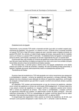 CDTC Centro de Difusão de Tecnologia e Conhecimento Brasil/DF
Estabelecimento da ligação
Tipicamente, numa conexão TCP existe o chamado servidor (que abre um socket e espera pas-
sivamente por ligações), num extremo, e o cliente no outro. O cliente inicia a conexão enviando
um pacote TCP com a ﬂag SYN ativa e espera-se que o servidor aceite a ligação enviando um
pacote SYN+ACK. Se, durante um determinado espaço de tempo, esse pacote não for recebido
ocorre um timeout e o pacote SYN é reenviado. O estabelecimento da ligação é concluído por
parte do cliente, conﬁrmando a aceitação do servidor respondendo-lhe com um pacote ACK.
Durante essa fase, são trocados os números de seqüência iniciais (ISN) entre os participantes
que irão servir para identiﬁcar os dados ao longo do ﬂuxo, bem como servir de contador de bytes
transmitidos durante a fase de transferência de dados (sessão).
No ﬁnal desta fase, o servidor grava o cliente como uma ligação estabelecida numa tabela
própria que contém um limite de conexões, o backlog. No caso do backlog já estar preenchido, a
ligação é rejeitada ignorando (silenciosamente) todos os subseqüentes pacotes SYN.
Transferência de Dados
Durante a fase de transferência o TCP está equipado com vários mecanismos que asseguram
a conﬁabilidade e robustez: números de seqüência que garantem a entrega ordenada, código
detector de erros (checksum) para detecção de falhas em segmentos especíﬁcos, conﬁrmação
de recepção e temporizadores que permitem o ajuste e contorno de eventuais atrasos e perdas
de fragmentos.
No cabeçalho TCP, existem permanentemente um par de números de seqüência, referidos
como número de seqüência e número de conﬁrmação (ACKnoledgement). O emissor determina
o seu próprio número de seqüência e o receptor conﬁrma o segmento usando como número
ACK o número de seqüência do emissor. Para manter a conﬁabilidade, o receptor conﬁrma
os segmentos indicando que recebeu um determinado número de bytes contíguos. Uma das
melhorias introduzidas no TCP foi a possibilidade do receptor conﬁrmar blocos fora da ordem
esperada. Esta característica designa-se por selective ACK, ou apenas SACK.
A reorganização dos segmentos é feita usando os números de seqüência, de 32 bits, que
reiniciam a zero quando ultrapassam o valor máximo, 231-1, tomando o valor da difereça.
113
 