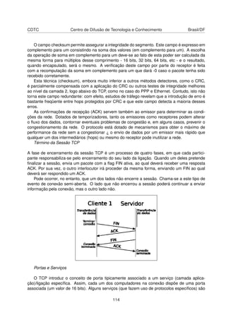 CDTC Centro de Difusão de Tecnologia e Conhecimento Brasil/DF
O campo checksum permite assegurar a integridade do segmento. Este campo é expresso em
complemento para um consistindo na soma dos valores (em complemento para um). A escolha
da operação de soma em complemento para um deve-se ao fato de esta poder ser calculada da
mesma forma para múltiplos desse comprimento - 16 bits, 32 bits, 64 bits, etc - e o resultado,
quando encapsulado, será o mesmo. A veriﬁcação deste campo por parte do receptor é feita
com a recomputação da soma em complemento para um que dará -0 caso o pacote tenha sido
recebido corretamente.
Esta técnica (checksum), embora muito inferior a outros métodos detectores, como o CRC,
é parcialmente compensada com a aplicação do CRC ou outros testes de integridade melhores
ao nível da camada 2, logo abaixo do TCP, como no caso do PPP e Ethernet. Contudo, isto não
torna este campo redundante: com efeito, estudos de tráfego revelam que a introdução de erro é
bastante freqüente entre hops protegidos por CRC e que este campo detecta a maioria desses
erros.
As conﬁrmações de recepção (ACK) servem também ao emissor para determinar as condi-
ções da rede. Dotados de temporizadores, tanto os emissores como receptores podem alterar
o ﬂuxo dos dados, contornar eventuais problemas de congestão e, em alguns casos, prevenir o
congestionamento da rede. O protocolo está dotado de mecanismos para obter o máximo de
performance da rede sem a congestionar ¿ o envio de dados por um emissor mais rápido que
qualquer um dos intermediários (hops) ou mesmo do receptor pode inutilizar a rede.
Término da Sessão TCP
A fase de encerramento da sessão TCP é um processo de quatro fases, em que cada partici-
pante responsabiliza-se pelo encerramento do seu lado da ligação. Quando um deles pretende
ﬁnalizar a sessão, envia um pacote com a ﬂag FIN ativa, ao qual deverá receber uma resposta
ACK. Por sua vez, o outro interlocutor irá proceder da mesma forma, enviando um FIN ao qual
deverá ser respondido um ACK.
Pode ocorrer, no entanto, que um dos lados não encerre a sessão. Chama-se a este tipo de
evento de conexão semi-aberta. O lado que não encerrou a sessão poderá continuar a enviar
informação pela conexão, mas o outro lado não.
Portas e Serviços
O TCP introduz o conceito de porta tipicamente associado a um serviço (camada aplica-
ção)/ligação especíﬁca. Assim, cada um dos computadores na conexão dispõe de uma porta
associada (um valor de 16 bits). Alguns serviços (que fazem uso de protocolos especíﬁcos) são
114
 