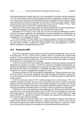 CDTC Centro de Difusão de Tecnologia e Conhecimento Brasil/DF
tipicamente acessíveis em portas ﬁxas, com uma numeração bem conhecida, que são aqueles do
1 ao 1023. Além destas, existem ainda duas gamas de portas, registradas e privadas ou dinâmi-
cas. As portas bem conhecidas são atribuídas pela Internet Assigned Numbers Authority (IANA)
e são tipicamente utilizados por processos com direitos de sistema ou super-utilizador. Nestas
portas encontram-se em escuta passiva os serviços triviais, como HTTP, SSH, FTP, etc. Todos
os protocolos da suite IP se encontram registados dentro desta gama.
A gama de portas privadas segue regras de atribuição especíﬁcas do sistema operacional e
serve para abrir ligações a outras máquinas, como por exemplo acessar a web.
Utilização do IP O TCP, tal como o UDP, usa o IP para a entrega dos datagramas à rede e
os pontos de acesso à aplicação são identiﬁcados por portas acessadas por multiplexação, tal
como acontece com o UDP, o que permite múltiplas ligações em cada host. As portas podem ser
associadas com uma aplicação (Processo).
O IP trata o pacote TCP como dados e não interpreta qualquer conteúdo da mensagem do
TCP, sendo que os dados TCP viajam pela rede em datagramas IP. Os roteadores que interligam
às redes apenas veriﬁcam o cabeçalho IP, quando fazem o envio dos datagramas. O TCP no
destino interpreta as mensagem do protocolo TCP.
10.3 Protocolo UDP
O UDP dá às aplicações acesso direto ao serviço de entrega de datagramas, como o serviço
de entrega que o IP dá. O UDP é pouco conﬁável, sendo um protocolo não orientado para
conexão. O "pouco conﬁável"signiﬁca que não há técnicas no protocolo para conﬁrmar que os
dados chegaram ao destino corretamente. O UDP usa número de porta de origem e de destino
de 16 bits na word 1 do cabeçalho da mensagem.
O UDP é um acrônimo do termo inglês User Datagram Protocol que signiﬁca protocolo de
datagramas de utilizador (ou usuário). O UDP faz a entrega de mensagens independentes, de-
signadas por datagramas, entre aplicações ou processos, em sistemas host. As entregas podem
ser feitas fora de ordem ou até perdidas. A integridade dos dados pode ser veriﬁcada por um
"checksum"(um campo no cabecalho de checagem por soma).
Os pontos de acesso do UDP são geralmente designados por "Portas de protocolo"ou "por-
tas"ou até "portos", em que cada unidade de transmissão de dados UDP identiﬁca o endereço IP
e o número de porta do destino e da fonte da mensagem, os números podendo ser diferentes em
ambos os casos.
O UDP é o protocolo irmão do TCP. A diferença básica entre os dois é que o TCP é um
protocolo orientado à conexão, que inclui vários mecanismos para iniciar e encerrar a conexão,
negociar tamanhos de pacotes e permitir a retransmissão de pacotes corrompidos. No TCP tudo
isso é feito com muito cuidado, para garantir que os dados realmente cheguem inalterados, apesar
de todos os problemas que possam existir na conexão. O lema é "transmitir com segurança"
O UDP por sua vez é uma espécie de irmão adolescente do TCP, feito para transmitir dados
pouco sensíveis, como streaming de áudio e vídeo. No UDP não existe checagem de nada, nem
conﬁrmação alguma. Os dados são transmitidos apenas uma vez, incluindo apenas um frágil
sistema de CRC. Os pacotes que cheguem corrompidos são simplesmente descartados, sem
que o emissor sequer saiba do problema.
A idéia é justamente transmitir dados com o maior desempenho possível, eliminando dos
pacotes quase tudo que não sejam dados em si. Apesar da pressa, o UDP tem seus méritos,
aﬁnal você não gostaria que quadros fantasmas ﬁcassem sendo exibidos no meio de um vídeo,
muito menos se isso ainda por cima causasse uma considerável perda de performance.
115
 