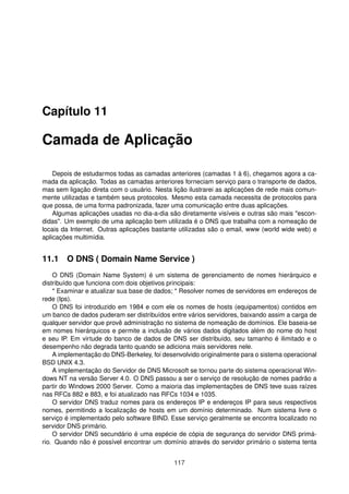 Capítulo 11
Camada de Aplicação
Depois de estudarmos todas as camadas anteriores (camadas 1 à 6), chegamos agora a ca-
mada da aplicação. Todas as camadas anteriores forneciam serviço para o transporte de dados,
mas sem ligação direta com o usuário. Nesta lição ilustrarei as aplicações de rede mais comun-
mente utilizadas e também seus protocolos. Mesmo esta camada necessita de protocolos para
que possa, de uma forma padronizada, fazer uma comunicação entre duas aplicações.
Algumas aplicações usadas no dia-a-dia são diretamente visíveis e outras são mais "escon-
didas". Um exemplo de uma aplicação bem utilizada é o DNS que trabalha com a nomeação de
locais da Internet. Outras aplicações bastante utilizadas são o email, www (world wide web) e
aplicações multimídia.
11.1 O DNS ( Domain Name Service )
O DNS (Domain Name System) é um sistema de gerenciamento de nomes hierárquico e
distribuído que funciona com dois objetivos principais:
* Examinar e atualizar sua base de dados; * Resolver nomes de servidores em endereços de
rede (Ips).
O DNS foi introduzido em 1984 e com ele os nomes de hosts (equipamentos) contidos em
um banco de dados puderam ser distribuídos entre vários servidores, baixando assim a carga de
qualquer servidor que provê administração no sistema de nomeação de domínios. Ele baseia-se
em nomes hierárquicos e permite a inclusão de vários dados digitados além do nome do host
e seu IP. Em virtude do banco de dados de DNS ser distribuído, seu tamanho é ilimitado e o
desempenho não degrada tanto quando se adiciona mais servidores nele.
A implementação do DNS-Berkeley, foi desenvolvido originalmente para o sistema operacional
BSD UNIX 4.3.
A implementação do Servidor de DNS Microsoft se tornou parte do sistema operacional Win-
dows NT na versão Server 4.0. O DNS passou a ser o serviço de resolução de nomes padrão a
partir do Windows 2000 Server. Como a maioria das implementações de DNS teve suas raízes
nas RFCs 882 e 883, e foi atualizado nas RFCs 1034 e 1035.
O servidor DNS traduz nomes para os endereços IP e endereços IP para seus respectivos
nomes, permitindo a localização de hosts em um domínio determinado. Num sistema livre o
serviço é implementado pelo software BIND. Esse serviço geralmente se encontra localizado no
servidor DNS primário.
O servidor DNS secundário é uma espécie de cópia de segurança do servidor DNS primá-
rio. Quando não é possível encontrar um domínio através do servidor primário o sistema tenta
117
 