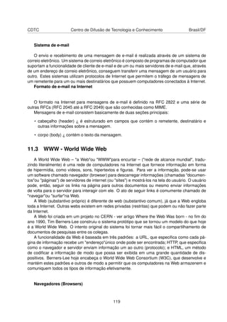 CDTC Centro de Difusão de Tecnologia e Conhecimento Brasil/DF
Sistema de e-mail
O envio e recebimento de uma mensagem de e-mail é realizada através de um sistema de
correio eletrônico. Um sistema de correio eletrônico é composto de programas de computador que
suportam a funcionalidade de cliente de e-mail e de um ou mais servidores de e-mail que, através
de um endereço de correio eletrônico, conseguem transferir uma mensagem de um usuário para
outro. Estes sistemas utilizam protocolos de Internet que permitem o tráfego de mensagens de
um remetente para um ou mais destinatários que possuem computadores conectados à Internet.
Formato de e-mail na Internet
O formato na Internet para mensagens de e-mail é deﬁnido na RFC 2822 e uma série de
outras RFCs (RFC 2045 até a RFC 2049) que são conhecidas como MIME.
Mensagens de e-mail consistem basicamente de duas seções principais:
• cabeçalho (header) ¿ é estruturado em campos que contém o remetente, destinatário e
outras informações sobre a mensagem.
• corpo (body) ¿ contém o texto da mensagem.
11.3 WWW - World Wide Web
A World Wide Web – "a Web"ou "WWW"para encurtar – ("rede de alcance mundial", tradu-
zindo literalmente) é uma rede de computadores na Internet que fornece informação em forma
de hipermídia, como vídeos, sons, hipertextos e ﬁguras. Para ver a informação, pode-se usar
um software chamado navegador (browser) para descarregar informações (chamadas "documen-
tos"ou "páginas") de servidores de internet (ou "sites") e mostrá-los na tela do usuário. O usuário
pode, então, seguir os links na página para outros documentos ou mesmo enviar informações
de volta para o servidor para interagir com ele. O ato de seguir links é comumente chamado de
"navegar"ou "surfar"na Web.
A Web (substantivo próprio) é diferente de web (substantivo comum), já que a Web engloba
toda a Internet. Outras webs existem em redes privadas (restritas) que podem ou não fazer parte
da Internet.
A Web foi criada em um projeto no CERN - ver artigo Where the Web Was born - no ﬁm do
ano 1990, Tim Berners-Lee construiu o sistema protótipo que se tornou um modelo do que hoje
é a World Wide Web. O intento original do sistema foi tornar mais fácil o compartilhamento de
documentos de pesquisas entre os colegas.
A funcionalidade da Web é baseada em três padrões: a URL, que especiﬁca como cada pá-
gina de informação recebe um "endereço"único onde pode ser encontrada; HTTP, que especiﬁca
como o navegador e servidor enviam informação um ao outro (protocolo); e HTML, um método
de codiﬁcar a informação de modo que possa ser exibida em uma grande quantidade de dis-
positivos. Berners-Lee hoje encabeça o World Wide Web Consortium (W3C), que desenvolve e
mantém estes padrões e outros de modo a permitir que os computadores na Web armazenem e
comuniquem todos os tipos de informação efetivamente.
Navegadores (Browsers)
119
 