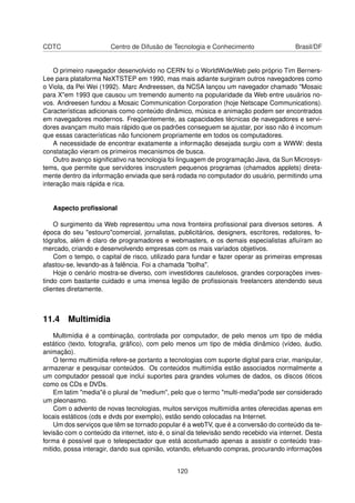 CDTC Centro de Difusão de Tecnologia e Conhecimento Brasil/DF
O primeiro navegador desenvolvido no CERN foi o WorldWideWeb pelo próprio Tim Berners-
Lee para plataforma NeXTSTEP em 1990, mas mais adiante surgiram outros navegadores como
o Viola, da Pei Wei (1992). Marc Andreessen, da NCSA lançou um navegador chamado "Mosaic
para X"em 1993 que causou um tremendo aumento na popularidade da Web entre usuários no-
vos. Andreesen fundou a Mosaic Communication Corporation (hoje Netscape Communications).
Características adicionais como conteúdo dinâmico, música e animação podem ser encontrados
em navegadores modernos. Freqüentemente, as capacidades técnicas de navegadores e servi-
dores avançam muito mais rápido que os padrões conseguem se ajustar, por isso não é incomum
que essas características não funcionem propriamente em todos os computadores.
A necessidade de encontrar exatamente a informação desejada surgiu com a WWW: desta
constatação vieram os primeiros mecanismos de busca.
Outro avanço signiﬁcativo na tecnologia foi linguagem de programação Java, da Sun Microsys-
tems, que permite que servidores inscrustem pequenos programas (chamados applets) direta-
mente dentro da informação enviada que será rodada no computador do usuário, permitindo uma
interação mais rápida e rica.
Aspecto proﬁssional
O surgimento da Web representou uma nova fronteira proﬁssional para diversos setores. A
época do seu "estouro"comercial, jornalistas, publicitários, designers, escritores, redatores, fo-
tógrafos, além é claro de programadores e webmasters, e os demais especialistas aﬂuíram ao
mercado, criando e desenvolvendo empresas com os mais variados objetivos.
Com o tempo, o capital de risco, utilizado para fundar e fazer operar as primeiras empresas
afastou-se, levando-as à falência. Foi a chamada "bolha".
Hoje o cenário mostra-se diverso, com investidores cautelosos, grandes corporações inves-
tindo com bastante cuidado e uma imensa legião de proﬁssionais freelancers atendendo seus
clientes diretamente.
11.4 Multimídia
Multimídia é a combinação, controlada por computador, de pelo menos um tipo de média
estático (texto, fotograﬁa, gráﬁco), com pelo menos um tipo de média dinâmico (vídeo, áudio,
animação).
O termo multimídia refere-se portanto a tecnologias com suporte digital para criar, manipular,
armazenar e pesquisar conteúdos. Os conteúdos multimídia estão associados normalmente a
um computador pessoal que inclui suportes para grandes volumes de dados, os discos óticos
como os CDs e DVDs.
Em latim "media"é o plural de "medium", pelo que o termo "multi-media"pode ser considerado
um pleonasmo.
Com o advento de novas tecnologias, muitos serviços multimídia antes oferecidas apenas em
locais estáticos (cds e dvds por exemplo), estão sendo colocadas na Internet.
Um dos serviços que têm se tornado popular é a webTV, que é a conversão do conteúdo da te-
levisão com o conteúdo da internet, isto é, o sinal da televisão sendo recebido via internet. Desta
forma é possível que o telespectador que está acostumado apenas a assistir o conteúdo tras-
mitido, possa interagir, dando sua opinião, votando, efetuando compras, procurando informações
120
 