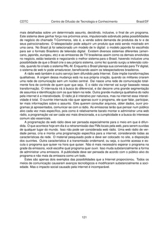 CDTC Centro de Difusão de Tecnologia e Conhecimento Brasil/DF
mais detalhadas sobre um determinado assunto, decidindo, inclusive, o ﬁnal de um programa.
Este sistema deve ganhar força nos próximos anos, impulsionado sobretudo pelas possibilidades
de negócio do chamado T-Commerce, isto é, a venda sobre demanda de produtos da tv e de
seus patrocionadores: O telespectador pode adquirir um produto que está sendo mostrado em
uma cena. No Brasil já foi selecionado um modelo de tv digital: o modelo japonês foi escolhido
para ser o formato Brasileiro de televisão digital. Existem diversos sistemas diferentes (ameri-
cano, japonês, europeu, etc) e as emissoras de TV brasileiras assim como os demais envolvidos
no negócio, estão testando e negociando o melhor sistema para o Brasil, havendo inclusive uma
possibilidade de que o Brasil crie o seu próprio sistema, como fez quando surgiu a televisão colo-
rida, quando foi criado o sistema PAL-M. Enquanto o Brasil planeja sua conversão para TV digital,
o sistema de web tv pode amadurecer, beneﬁciando assim os telespectadores brasileiros.
A rádio web também é outro serviço bem difundido pela Internet. Este impõe transformações
qualitativas. A origem dessa mudança está na sua própria criação, quando os militares criaram
uma rede de comunicação sem um núcleo central. Daí nasce uma rede de comunicação total-
mente fora de controle de quem quer que seja. E o rádio via internet vai surgir baseado nessa
transformação. O internauta irá à busca do diferencial, e daí decorre uma grande segmentação
de assuntos e identiﬁcação com os que falam na rede. Outra grande mudança qualitativa do radio
pela internet é a interatividade. O rádio já é interativo por natureza, mas na internet essa interati-
vidade é total. O ouvinte internauta não quer apenas ouvir o programa, ele quer falar, participar,
ler mais informações sobre o assunto. Eles querem consultar arquivos, obter dados, ouvir pro-
gramas já apresentados, comunicar-se com a rádio. As emissoras terão que pensar num público
alvo cada vez mais especíﬁco, pois como é relativamente barato montar e administrar uma web
rádio, a programação vai ser cada vez mais direcionada, e a cumplicidade e a busca do interesse
comum são essenciais.
A programação da web rádio deve ser pensada especialmente para o meio em que é difun-
dida. O que acontece hoje em dia é a retransmissão das FMs locais pela web, para serem ouvidas
de qualquer lugar do mundo. Isso não pode ser considerada web rádio. Uma web rádio de ver-
dade pensa, cria e monta uma programação especíﬁca para a internet, considerando todas as
características da rede. O material pesquisado pode e deve ser colocado no site, a disposição
dos ouvintes. Outra característica é a transmissão ondemand, ou seja, o ouvinte acessa e es-
cuta o programa que quiser na hora que quiser. Não é mais necessário esperar o programa na
grade da emissora, você escolhe qual programa quer ouvir. Isso muda substancialmente a forma
de administrar uma emissora. A publicidade deve ser pensada de acordo com o público alvo do
programa e não mais da emissora como um todo.
Estes são apenas dois exemplos das possibilidades que a Internet proporcionou. Todos os
meios de comunicação causaram avanços tecnológicos e modiﬁcaram substancialmente a soci-
edade. Mas o impacto social causado pela internet é incomparável.
121
 