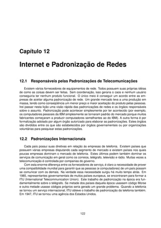 Capítulo 12
Internet e Padronização de Redes
12.1 Responsáveis pelas Padronizações de Telecomunicações
Existem vários fornecedores de equipamentos de rede. Todos possuem suas próprias idéias
de como as coisas devem ser feitas. Sem coordenação, isso geraria o caos e nenhum usuário
conseguiria ter nenhum produto funcional. O único meio é conseguir um acordo entre as em-
presas de aceitar alguma padronização de rede. Um grande mercado leva a uma produção em
massa, tendo como conseqüência um menor preço e maior aceitação do produto pelas pessoas.
Irei passar nesta lição uma visão rápida das padronizações de redes e os órgãos responsáveis
sobre o assunto. Padronização pode acontecer simplesmente por ter acontecido (por exemplo,
os computadores pessoais da IBM simplesmente se tornaram padrão do mercado porque muitos
fabricantes começaram a produzir computadores semelhantes ao do IBM). A outra forma é por
formalização adotado por algum órgão autorizado para elaborar as padronizações. Estes órgãos
são divididos entre os que são estabelecidos por órgãos governamentais ou por organizações
voluntárias para pesquisar estas padronizações.
12.2 Padronizações Internacionais
Cada país possui suas diretivas em relação às empresas de telefonia. Existem países que
possuem várias empresas disputando cada segmento de mercado e existem países nos quais
poucas empresas dominam o mercado de telefonia. Estes últimos podem também dominar os
serviços de comunicação em geral como os correios, telégrafo, televisão e rádio. Muitas vezes a
telecomunicação é controlada por companias do governo.
Com esta enorme diferença entre os fornecedores de serviço, é claro a necessidade de prover
uma compatibilidade mundial para garantir que as pessoas (e computadores) de um país possam
se comunicar com os demais. Na verdade essa necessidade surgiu há muito tempo atrás. Em
1985, representantes governamentais de muitos países europeus, se encontraram para formar a
ITU (International Telecommunication Union). Este trabalho de padronização na época era fun-
damentalmente sobre o telégrafo. Se metade dos países daquela época usassem código Morse
e outra metade usasse códigos próprios seria gerado um grande problema. Quando a telefonia
se tornou um serviço internacional, ITU obteve o trabalho de padronização da telefonia também.
Em 1947, ITU se tornou uma agência dos Estados Unidos.
122
 