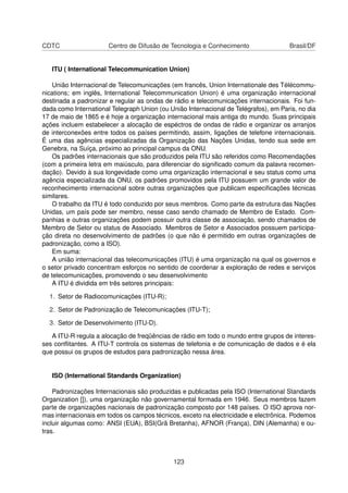 CDTC Centro de Difusão de Tecnologia e Conhecimento Brasil/DF
ITU ( International Telecommunication Union)
União Internacional de Telecomunicações (em francês, Union Internationale des Télécommu-
nications; em inglês, International Telecommunication Union) é uma organização internacional
destinada a padronizar e regular as ondas de rádio e telecomunicações internacionais. Foi fun-
dada como International Telegraph Union (ou União Internacional de Telégrafos), em Paris, no dia
17 de maio de 1865 e é hoje a organização internacional mais antiga do mundo. Suas principais
ações incluem estabelecer a alocação de espéctros de ondas de rádio e organizar os arranjos
de interconexões entre todos os países permitindo, assim, ligações de telefone internacionais.
É uma das agências especializadas da Organização das Nações Unidas, tendo sua sede em
Genebra, na Suíça, próximo ao principal campus da ONU.
Os padrões internacionais que são produzidos pela ITU são referidos como Recomendações
(com a primeira letra em maiúsculo, para diferenciar do signiﬁcado comum da palavra recomen-
dação). Devido à sua longevidade como uma organização internacional e seu status como uma
agência especializada da ONU, os padrões promovidos pela ITU possuem um grande valor de
reconhecimento internacional sobre outras organizações que publicam especiﬁcações técnicas
similares.
O trabalho da ITU é todo conduzido por seus membros. Como parte da estrutura das Nações
Unidas, um país pode ser membro, nesse caso sendo chamado de Membro de Estado. Com-
panhias e outras organizações podem possuir outra classe de associação, sendo chamados de
Membro de Setor ou status de Associado. Membros de Setor e Associados possuem participa-
ção direta no desenvolvimento de padrões (o que não é permitido em outras organizações de
padronização, como a ISO).
Em suma:
A união internacional das telecomunicações (ITU) é uma organização na qual os governos e
o setor privado concentram esforços no sentido de coordenar a exploração de redes e serviços
de telecomunicações, promovendo o seu desenvolvimento
A ITU é dividida em três setores principais:
1. Setor de Radiocomunicações (ITU-R);
2. Setor de Padronização de Telecomunicações (ITU-T);
3. Setor de Desenvolvimento (ITU-D).
A ITU-R regula a alocação de freqüências de rádio em todo o mundo entre grupos de interes-
ses conﬂitantes. A ITU-T controla os sistemas de telefonia e de comunicação de dados e é ela
que possui os grupos de estudos para padronização nessa área.
ISO (International Standards Organization)
Padronizações Internacionais são produzidas e publicadas pela ISO (International Standards
Organization []), uma organização não governamental formada em 1946. Seus membros fazem
parte de organizações nacionais de padronização composto por 148 países. O ISO aprova nor-
mas internacionais em todos os campos técnicos, exceto na electricidade e electrônica. Podemos
incluir algumas como: ANSI (EUA), BSI(Grã Bretanha), AFNOR (França), DIN (Alemanha) e ou-
tras.
123
 