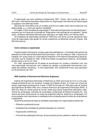 CDTC Centro de Difusão de Tecnologia e Conhecimento Brasil/DF
A organização usa como referência simplesmente "ISO". Porém, não é correto se referir a
ISO como "International Standards Organization"ou Organização Internacional de Padronização
ou qualquer outra deﬁnição similar.
ISO pode ser confundido como um simples acrônimo em inglês, porém ela se origina de uma
palavra grega ¿¿¿¿ (isos) que signiﬁca "igualdade".
Em inglês, o nome completo da organização é "International Organization for Standardization",
enquanto que na França ela é chamada de "Organisation internationale de normalisation". Sendo
assim, resultaram deﬁnições diferentes para cada ligua, em inglês (IOS) e em Frânces (OIN);
Os fundadores da organização escolheram "ISO"como uma forma curta de representar esse
nome de organização, para igualar os nomes e padronizar as diferentes culturas e línguas. Site
ISO Internacional
Como começou a organização
A padronização internacional começou pela área eletrotécnica: a Comissão Internacional de
eletrotécnica (International Electrotechnical Commission - IEC) foi criada em 1906. A pioneira em
trabalhar com outras áreas foi a International Federation of the National Standardizing Associati-
ons (ISA), que foi fundada em 1926. A ISA tinha ênfase na engenharia mecânica. As Atividades
da ISA vieram a ter ﬁm em 1942.
Em 1946, representantes de 25 paises se encontraram em Londres e decidiram criar uma
nova organização internacional, com o objetivo de ¿facilitar a coordenação internacional e uniﬁ-
cação dos padrões industriais¿. A nova organização, ISO, oﬁcialmente iniciou suas operações
em 23 de fevereiro de 1947.
IEEE (Institute of Electrical and Eletronics Engineers)
Instituto de Engenheiros Eletricistas e Eletrônicos ou IEEE (pronuncia-se I-3-E ) é uma orga-
nização proﬁssional sem ﬁns lucrativos, fundada nos Estados Unidos. É a maior (em número de
sócios) organização proﬁssional do mundo. O IEEE foi formado em 1963 pela fusão do Instituto
de Engenheiros de Rádio (IRE) com o Instituto Americano de Engenheiros Eletricistas (AIEE). O
IEEE tem ﬁliais em muitas partes do mundo, sendo seus sócios engenheiros eletricistas, enge-
nheiros da computação, cientistas da computação, proﬁssionais de telecomunicações etc. Sua
meta é promover conhecimento no campo da engenharia elétrica, eletrônica e computação. Um
de seus papéis mais importantes é o estabelecimento de padrões para formatos de computadores
e dispositivos.
Geralmente participa de todas as atividades associadas com organizações proﬁssionais:
• Editando e publicando jornais;
• Estabelecendo atividades de padrões baseadas em consenso;
• Organizando conferências;
• Promovendo publicações técnicas, de seus próprios jornais, padrões e textos de membros.
124
 