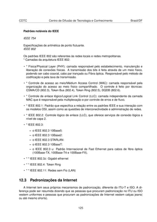 CDTC Centro de Difusão de Tecnologia e Conhecimento Brasil/DF
Padrões notáveis do IEEE
IEEE 754
Especiﬁcações de aritmética de ponto ﬂutuante.
IEEE 802
Os padrões IEEE 802 são referentes às redes locais e redes metropolitanas.
* Camadas da arquitetura IEEE 802:
• * Física/Physical Layer (PHY): camada responsável pelo estabelecimento, manutenção e
liberação de conexões físicas. A transmissão dos bits é feita através de um meio físico,
podendo ser cabo coaxial, cabo par trançado ou Fibra óptica. Responsável pelo método de
codiﬁcação e pela taxa de transmissão.
• * Controle de acesso ao meio/Médium Access Control (MAC): camada responsável pela
organização do acesso ao meio físico compartilhado. O controle é feito por técnicas:
CSMA/CD (802.3), Token Bus (802.4), Token Ring (802.5), DQDB (802.6).
• * Controle de enlace lógico/Logical Link Control (LLC): camada independente da camada
MAC que é responsável pela multiplexação e por controle de erros e de ﬂuxo.
• * IEEE 802.1: Padrão que especiﬁca a relação entre os padrões IEEE e sua interação com
os modelos OSI, assim como as questões de interconectividade e administração de redes.
• * IEEE 802.2: Controle lógico de enlace (LLC), que oferece serviços de conexão lógica a
nível de capa 2.
• * IEEE 802.3:
– o IEEE 802.3 10Base5:
– o IEEE 802.3 10Base2:
– o IEEE 802.3 STARLAN:
– o IEEE 802.3 10BaseT:
– o IEEE 802.3 u: Padrão Internacional de Fast Ethernet para cabos de ﬁbra óptica
(100Base-TX, 100Base-T4 e 100Base-FX).
• * * IEEE 802.3z: Gigabit ethernet
• * * IEEE 802.4: Token Ring
• * * IEEE 802.11: Redes sem Fio (LAN)
12.3 Padronizações da Internet
A Internet tem seus próprios mecanismos de padronização, diferente do ITU-T e ISO. A di-
ferença pode ser resumida dizendo que as pessoas que procuram padronização no ITU ou ISO
vestem uniformes e pessoas que procuram as padronizações de Internet vestem calças jeans(
ou até mesmo shorts).
125
 